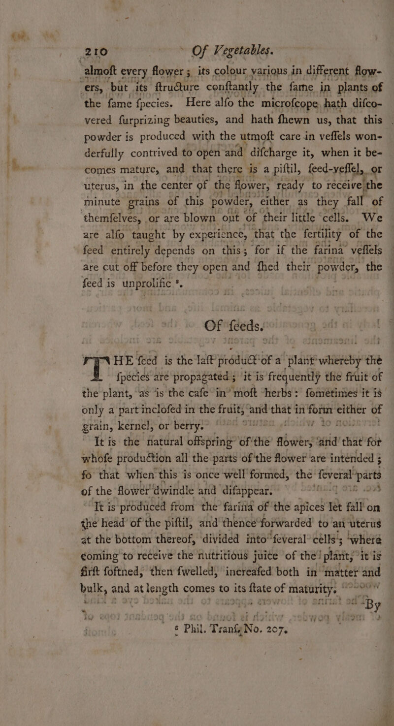 tw, the fame fpecies. Here alfo the ‘microfcope, hath difco- powder is produced with the utmoft care in veflels won- derfully contrived to open and difcharge it, when it be- comes mature, and that there is a piftil, leed-yelleh, or uterus, in the center of the flower, ready to receive ‘the minute grains of this powder, either as they fall of are alfo taught by experience, that the fertility of the are cut off before they open and fhed their powder, the mig? feeds : HE feed is the laft si ice of a dag sp the {pecies are propagated ; ‘it is frequently the fruit of only a part inclofed in the ange aris that 1 in form ei of grain, kernel, or berry. - ee ee ae ee It is the natural offspring of the flower, ‘and’ that for whofe production all the parts of'the flower are intended ; of the flower ‘dwindle and ‘difappear. 24 Tt is produced from the farina of the apices ret fall on the head’ of the piftil, and thence’ forwarded to an ‘uterus at the bottom thereof, divided imto“feveral’ cells’; where €oming to receive the nutritious juice of the! plant,’ itis 4irft foftned, then fwelled, increafed both in ‘imatter and wale pi at bengt comes to its abs m3 fr —— wii LOY! une . diliess By * ; - : ets hey , a - € ° ay t pha . : wot et ot: JC ¥i ¢ Phil. Tranfy No. 207.