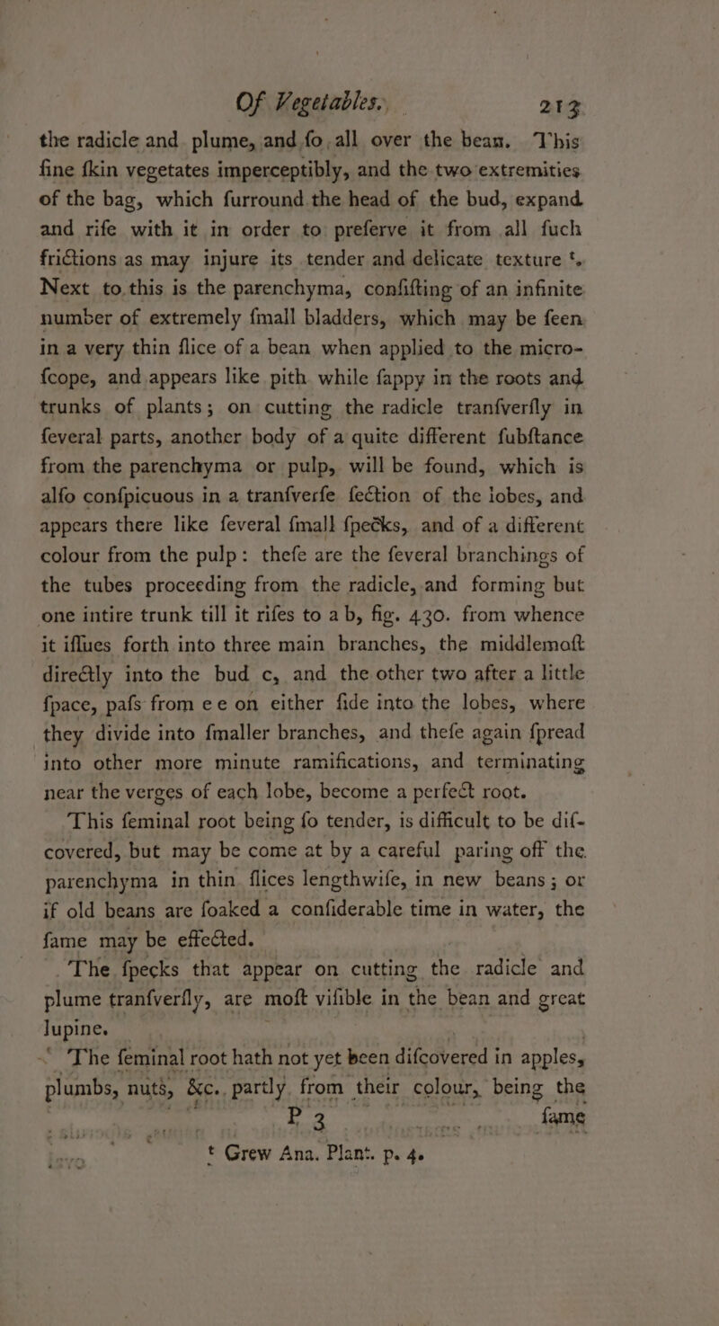 the radicle and. plume, and fo, all over the bean. This fine fkin vegetates imperceptibly, and the two extremities of the bag, which furround the head of the bud, expand and rife with it in order to preferve it from all fuch frictions as may injure its tender and delicate texture '. Next to this is the parenchyma, confifting of an infinite number of extremely {mall bladders, which may be feen in a very thin flice of a bean when applied to the micro- {cope, and appears like pith while fappy in the roots and trunks of plants; on cutting the radicle tranfverfly in feveral parts, another body of a quite different fubftance from the parenchyma or pulp, will be found, which is alfo confpicuous in a tranfverfe fection of the lobes, and appears there like feveral fmall fpecks, and of a different colour from the pulp: thefe are the feveral branchings of the tubes proceeding from the radicle, and forming but one intire trunk till it rifes to ab, fig. 430. from whence it iflues forth into three main branches, the middlematt dire€tly into the bud c, and the other two after a little {pace, pafs from ee on either fide into the lobes, where they divide into fmaller branches, and thefe again f{pread into other more minute ramifications, and terminating near the verges of each lobe, become a perfect root. This feminal root being fo tender, is difficult to be dif- covered, but may be come at by a careful paring off the. parenchyma in thin. flices lengthwife, in new beans ; or if old beans are foaked a confiderable time in water, the fame may be effected. The fpecks that appear on cutting the radicle and plume tranfverfly, are moft vilible in the bean and great Jupine. — ~ The feminal root hath not yet been itdbered: in apples, plumbs, nuts, Bc., partly from their colour, being the | HE: seas sik austen ak t Grew Ana. Plant. Pe. 40