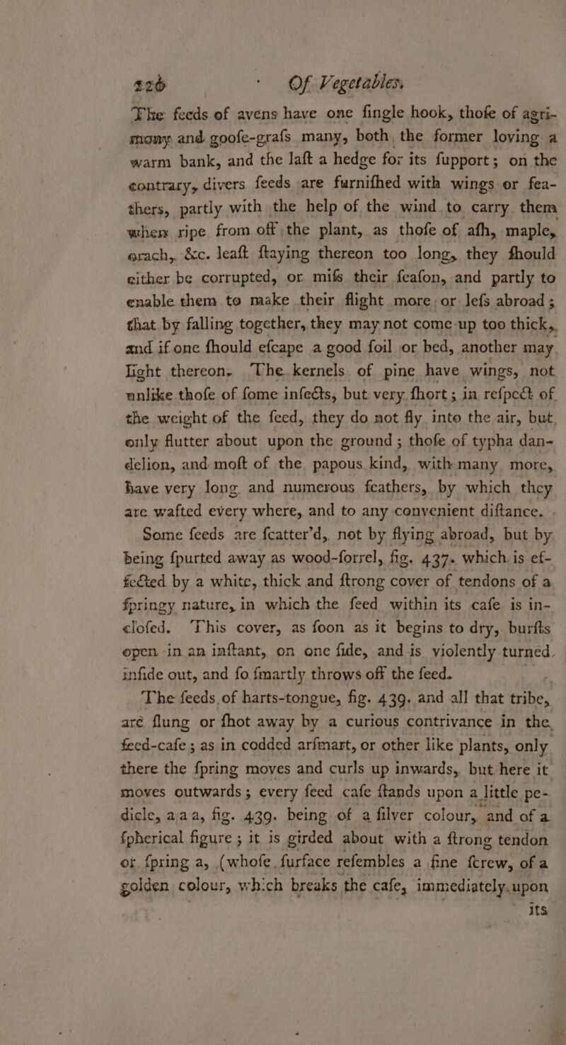 The feeds of avens have one fingle hook, thofe of agri- mony and goofe-grafs_ many, both, the former loving a warm bank, and the laft a hedge for its fupport ; on the contrary, divers feeds are furnifhed with wings or fea- thers, partly with the help of the wind.to carry them whem ripe from off the plant, as thofe of afh, maple, erach,. &amp;c. leaft ftaying thereon too long, they fhould either be corrupted, or mifs their feafon, and partly to enable them to make their flight more, or lefs abroad ; that by falling together, they may not come-up too thick, and if one fhould efcape a good foil or bed, another may. light thereon. The kernels. of pine have wings, not unlike thofe of fome infects, but very fhort ; in refpec of. the weight of the feed, they do not fly into the air, but, only flutter about upon the ground ; thofe of typha dan- delion, and: moft of the papous kind, with many more, have very long and numerous feathers, by which they are wafted every where, and to any conyenient diftance. . Some feeds are {catter’d, not by flying abroad, but by being fpurted away as wood-forrel, fig. 437. which. is ef- fc&amp;ted by a white, thick and ftrong cover of tendons of a fpringy nature, in which the feed within its cafe is in- &lt;lofed. ‘This cover, as foon as it begins to dry, burfts epen in an inftant, on one fide, and is violently turned. infide out, and fo fmartly throws off the feed. The feeds, of harts-tongue, fig. 439. and all that ics aré flung or fhot away by a curious contrivance in the, feed-cafe ; as in codded arfmart, or other like plants, only there the {pring moves and curls up inwards, but.here it moves outwards; every feed cafe ftands upon a little pe- dicle, aaa, fig. 429. being of a filver colour, and of a fpherical foes it is girded about with a ftrong tendon os. {pring a, (whofe, furface refembles a fine revi of a golden colour, wh: ch breaks the cafe, immediately. upon gis