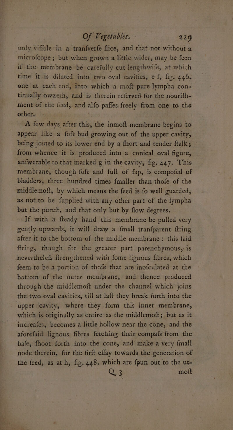only vifible in a tranfverfe flice, and that not without a microfcope ; but when grown a little wider, may be feen if the membrane be carefully cut lengthwife, at which time it is dilated into. two oval cavities, e f, fig. 446. one at each end, into which a moft pure lympha con- tinually owzeih, and is therein referved for the nourifh- ment of the feed, and alfo pafles freely from one to the others |: A few days after this, the inmoft membrane begins to appear like a foft bud growing out of the upper cavity, being joined to its lower end by a fhort and tender ftalk; from whence it is produced into a conical oval figure, an{fwerable to that marked g in the cavity, fig. 447. This membrane, though foft and full of fap, is compofed of bladders, three hundred times fmaller than thofe of the middlemoft, by which means the feed is fo well guarded, as not to be fupplied with any other part of the lympha but the pureft, and that only but by flow degrees. If with a fteady hand this membrane be pulled very gently upwards, it will draw a fmail tranfparent ftring after it to the bottom of the middle membrane: this faid {tring, though for the greater part parenchymous, is neverthelefs ftrengthened with fome lignous fibres, which feem to be a portion of thefe that are inofculated at the bottom of the outer membrane, and thence produced through the middlemoft under the channel which joins the two oval cavities, till at laft they break forth into the upper cavity, where they form this inner membrane, which is originally as entire as the middlemoft; but as it increafes, becomes a little hollow near the cone, and the aforefaid lignous fibres fetching their compafs from the bafe, fhoot forth into the cone, and make a very {mall node therein, for the firft eflay towards the generation of the feed, as ath, fig. 448. which are fpun out to the ut- Q3 motft