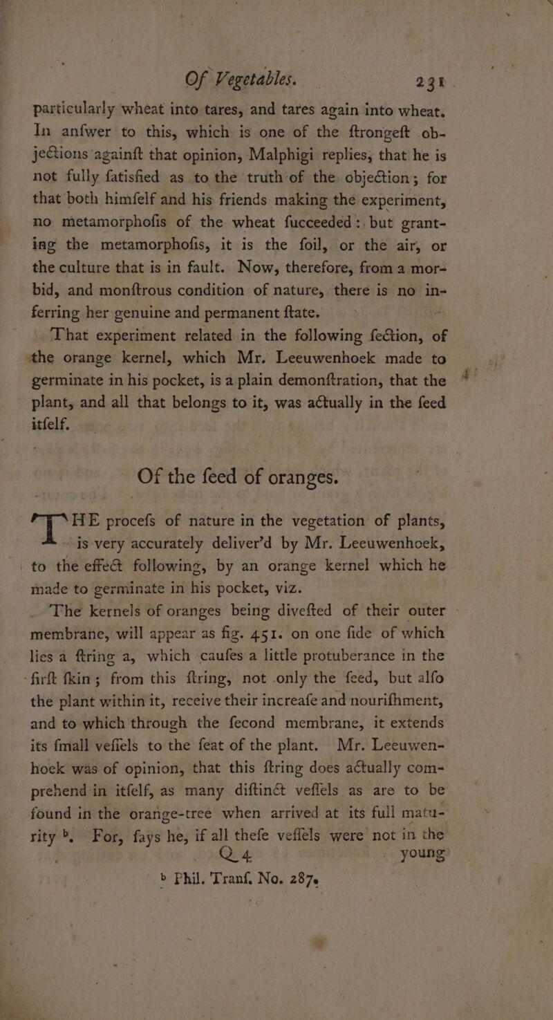 In anfwer to this, which is one of the ftrongeft ob- jeCtions againft that opinion, Malphigi replies, that he is not fully fatisied as to the truth of the objection; for that both himfelf and his friends making the experiment, no metamorphofis of the wheat fucceeded:. but grant- ing the metamorphofis, it is the foil, or the air, or the culture that is in fault. Now, therefore, from a mor- bid, and monftrous condition of nature, there is no in- ferring her genuine and permanent ftate. ‘That experiment related in the following fef&amp;tion, of the orange kernel, which Mr. Leeuwenhoek made to germinate in his pocket, is a plain demonftration, that the plant, and all that belongs to it, was actually in the feed itfelf. Of the feed of oranges. HE procefs of nature in the vegetation of plants, is very accurately deliver’d by Mr. Leeuwenhoek, made to germinate in his pocket, viz. The kernels of oranges being divefted of their outer membrane, will appear as fig. 451. on one fide of which lies a ftring a, which caufes a little protuberance in the the plant within it, receive their increafe and nourifhment, and to which through the fecond membrane, it extends its fmall vefiels to the feat of the plant. Mr. Leeuwen- hoek was of opinion, that this ftring does actually com- prehend in itfelf, as many diftinct veffels as are to be found in the orange-tree when arrived at its full matu- rity &gt;, For, fays he, if all thefe vefiels were not in the Q4 ) young