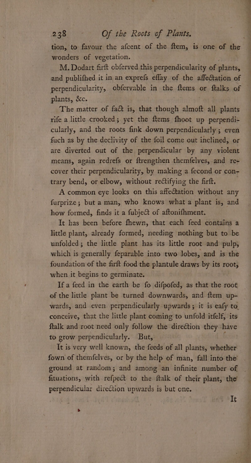 tion, to favour the afcent of the ftem, is one of the _ wonders of vegetation. M. Dodart firft obferved this perpendicularity of plants, and publifhed it in an exprefs eflay of the affeftation of perpendicularity, obfervable in the ftems or ftalks of — plants, &amp;c. The matter of fact is, that though almoft all plants rife a little crooked; yet the ftems hoot up perpendi- cularly, and the roots fink down perpendicularly ; even fuch as by the declivity of the foil come out inclined, or are diverted out of the perpendicular by any violent means, again redrefs or ftrengthen themfelves, and re- cover their perpendicularity, by making a fecond or con- trary bend, or elbow, without rectifying the firft, A common eye looks on this affectation without any furprize; but a man, who knows what a plant is, and how formed, finds it a fubject of aftonifhment. It has been before fhewn, that each feed contains a little plant, already formed, needing nothing but to be unfolded; the little plant has its little root and pulp, which is generally feparable into two lobes, and is the foundation of the firft food the plantule draws by its root, when it begins to germinate. If a feed in the earth be fo difpofed, as that the root of the little plant be turned downwards, and ftem up- wards, and even. perpendicularly upwards; it is eafy to, conceive, that the little plant coming to unfold itfelf, its ftalk and root need only follow the direction they have to grow perpendicularly. But, It is very well known, the feeds of all plants, whether fown of themfelves, or by the help of man, fall into the’ ground at random; and among an infinite number of fituations, with refpect to the ftalk of their plant, the perpendicular direCtion upwards is but one. It