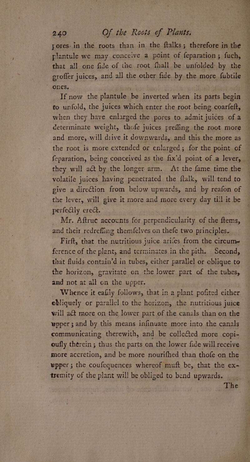 pores: in the roots than in the ftalks; therefore in the plantule we may conceive a point of feparation; fuch, that all one fide of the root fhall be unfolded by the erofler juices, and all the other fide by the more fubtile ~ Ones, fo unfold, the juices which enter the root being coarfeft, when they have enlarged the pores to admit juices of a determinate weight, thofe juices prefling the root more and more, will drive it downwards, and this the more as the root is more extended or enlarged; for the point of they will act by the longer arm. At the fame time the volatile juices having penetrated the flalk, will tend to the lever, will give it more and more every day ti!l it be perfecily erect. Mr. Aftrue accoxnts for perpendicularity of the ftems, and their redreffing themfelves on thefe two principles. Firft, that the nutritious juice ari‘es from the circum ference of the plant, and terminates in the pith. Second, that fluids contain’d in tubes, either parallel or oblique to the horizon, gravitate on the lower part of the tubes, and not at all on the upper. Whence it eafily follows, that in a plant ie either will act more on the lower part of the canals than on the communicating therewith, and be collected more copi- oufly thérein ; thus the parts on the lower fide will receive more accretion, and be more nourifhed than thofe on the upper ; the coufequences whereof muft be, that the ex- tyemity of the plant will be obliged to bend upwards. ___ The