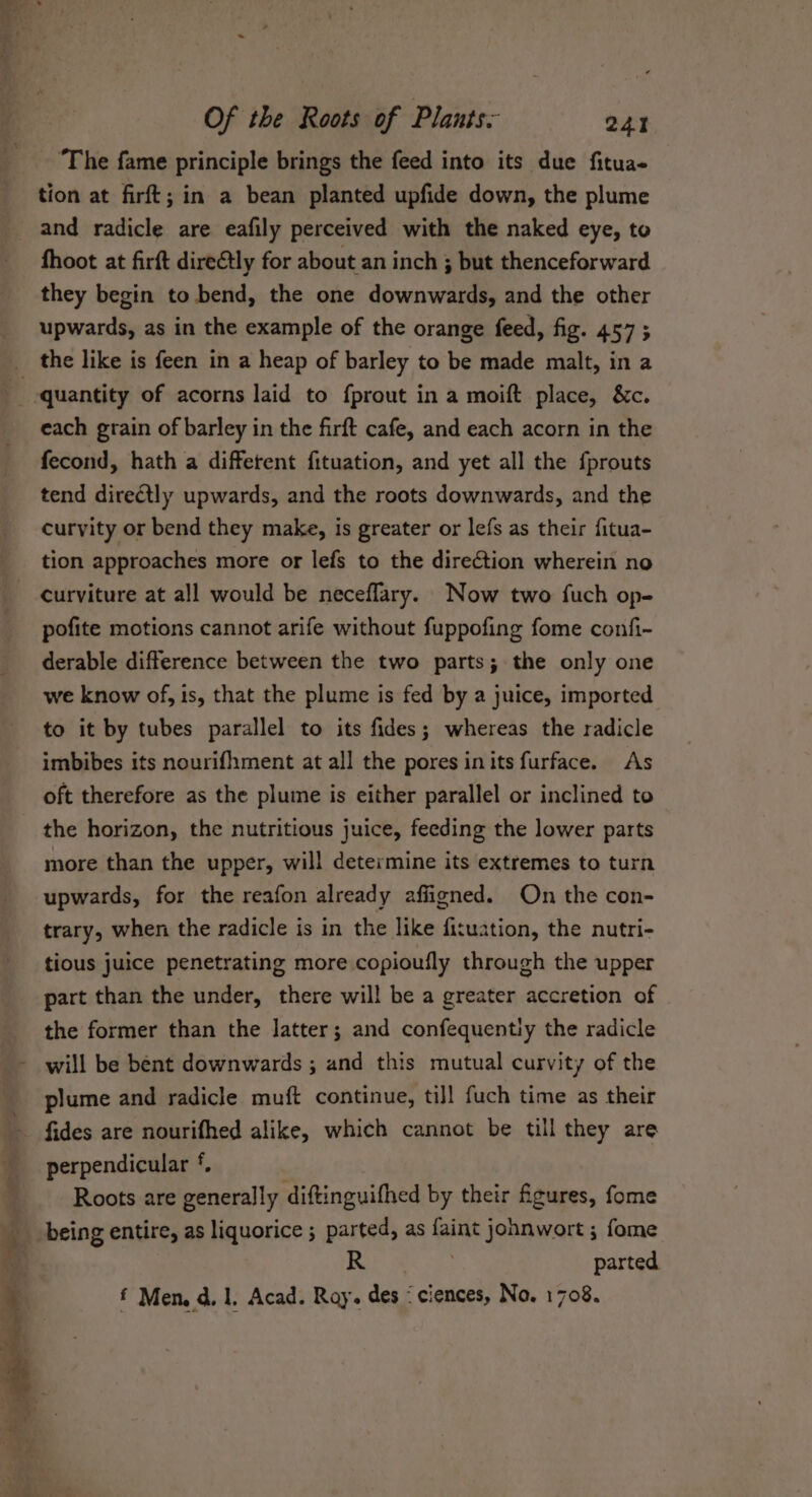 ’ Of the Roots of Plants. 241 ‘The fame principle brings the feed into its due fitua- tion at firft; in a bean planted upfide down, the plume and radicle are eafily perceived with the naked eye, to fhoot at firft dire@tly for about an inch ; but thenceforward they begin to bend, the one downwards, and the other upwards, as in the example of the orange feed, fig. 457 ; _ the like is feen in a heap of barley to be made malt, in a : ‘quantity of acorns laid to fprout in a moift place, &amp;c. each grain of barley in the firft cafe, and each acorn in the fecond, hath a different fituation, and yet all the {prouts tend directly upwards, and the roots downwards, and the curvity or bend they make, is greater or lefs as their fitua- tion approaches more or lefs to the direction wherein no curviture at all would be neceflary. Now two fuch op- pofite motions cannot arife without fuppofing fome confi- derable difference between the two parts; the only one we know of, is, that the plume is fed by a juice, imported to it by tubes parallel to its fides; whereas the radicle imbibes its nourifhment at all the pores inits furface. As oft therefore as the plume is either parallel or inclined to the horizon, the nutritious juice, feeding the lower parts more than the upper, will determine its extremes to turn upwards, for the reafon already affigned. On the con- trary, when the radicle is in the like fituation, the nutri- tious juice penetrating more copioutly through the upper part than the under, there will be a greater accretion of the former than the latter; and confequently the radicle _~ will be bent downwards ; and this mutual curvity of the plume and radicle muft continue, ti]] fuch time as their ~ fides are nourifhed alike, which cannot be till they are perpendicular *. , Roots are generally diftinguifhed by their figures, fome being entire, as liquorice ; parted, as faint johnwort ; fome 5 pS a parted 5 f Men, d. 1, Acad. Ray. des &lt;ciences, No. 1708.