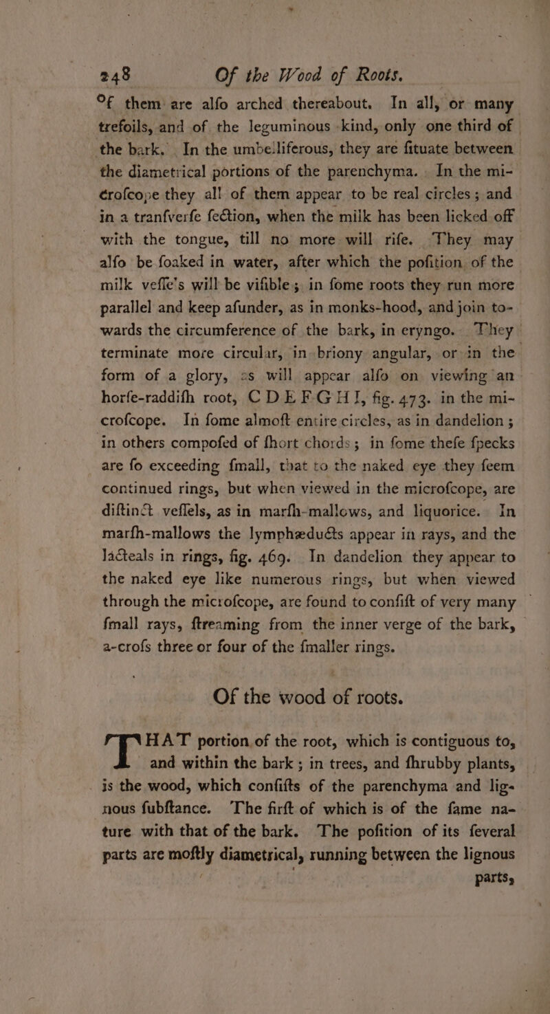 °F them are alfo arched thereabout. In all, or many trefoils, and of the leguminous -kind, only one third of | the bark. In the umbelliferous, they are fituate between the diametrical portions of the parenchyma. . In the mi- ¢rofcope they all of them appear to be real circles ; and in a tran{verfe fection, when the milk has been licked off - with the tongue, till no more will rife. They may alfo be foaked in water, after which the pofition of the milk veffe’s will be vifible ; in fome roots they run more parallel and keep afunder, as in monks-hood, and join to- wards the circumference of the bark, in eryngo. They terminate more circular, in briony angular, or in the. form of a glory, 2s will appear alfo on viewing an horfe-raddifh root, CDEF GH, fig. 473. in the mi- crofcope. In fome almoft entire circles, as in dandelion ; in others compofed of fhort chords; in fome thefe fpecks are fo exceeding fmall, that to the naked eye they feem continued rings, but when viewed in the microfcope, are diftin&amp; veflels, as in marfh-mallows, and liquorice. In marfh-mallows the lymphaduéts appear in rays, and the Jacteals in rings, fig. 469. In dandelion they appear to the naked eye like numerous rings, but when viewed through the microfcope, are found to confift of very many — fmall rays, ftreaming from the inner verge of the bark, a-crofs three or four of the fmaller rings. Of the wood of roots. HAT portion of the root, which is contiguous to, and within the bark ; in trees, and fhrubby plants, is the wood, which confifts of the parenchyma and lig- nous fubftance. The firft of which is of the fame na- ture with that of the bark. The pofition of its feveral parts are moftly diametrsical, running between the lignous parts,