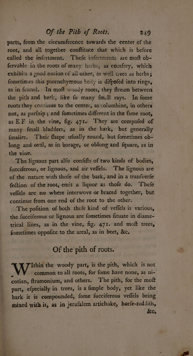 parts, from the circumference towards the center of the root, and all together conftitute that which is before called the infertment. Thefe infertments are moft ob- fervable in the roots of many herbs, as comfrey, which exhibits a good notion of all other, as well trees as herbs; fometimes this parenchymous body is difpofed into rings, as in fennel. In moft woody roots, they ftream between the pith and bark, like fo many fmell rays. In fome reots they continue to the center, as columbine, in others not, as parfnip ; and fometimes different in the fame root, as EF in the vine, fig. 471.~ They are compofed of many fimall bladders, as in the bark, but generally {mailer. Theic fhape ufually round, but fometimes ob- long and: oval, as in horage, or oblong and fquare, as in the vine. The lignous part alfo confifts of two kinds of bodies, fucciferous, or lignous, and air veflels. “The lignous are of the nature with thofe of the bark, and in a tranfverfe fection of the root, emit a liquor as thofe do. ‘Thefe veflels are no where interwove or braced together, but continue from one end of the root to the other. The pofition of both thefe kind of veflels is various, the fucciferous or lignous are fometimes fituate in diame- trical lines, as in the vine, fig. 471. and moft trees, fometimes oppofite to the areal, as in beet, &amp;c, Of the pith of roots. Ithin the woody part, is the pith, which is not common to all! roots, for fome have none, as ni- cotian, ftramonium, and others. The pith, for the moft part, efpecially in trees, is a fimple body, yet like the bark it is compounded, fome fucciferous veflels being &amp;c.