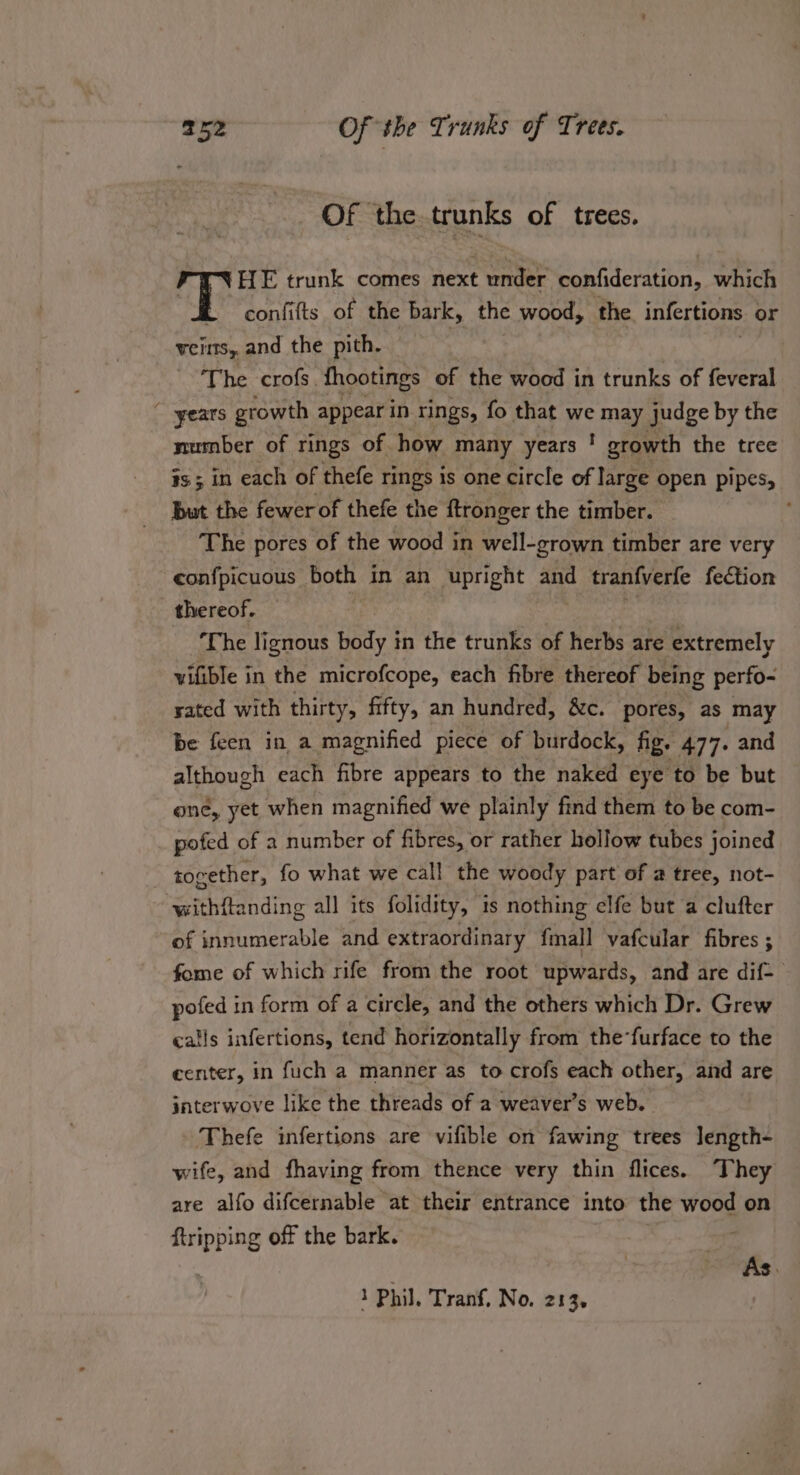 Of the trunks of trees. HE trunk comes next under confideration, which confifts of the bark, the wood, the infertions or VCHTS,, and the pith. | The crofs. fhootings of the wood in trunks of feveral years growth appear in rings, fo that we may judge by the number of rings of. how many years ! growth the tree 3s ; in each of thefe rings is one circle of large open pipes, But the fewer of thefe the ftronger the timber. The pores of the wood in well-grown timber are very confpicuous both in an upright and tran{verfe fection thereof. — ‘The lignous fatty} in the trunks of herbs are extremely vifible in the microfcope, each fibre thereof being perfo- sated with thirty, fifty, an hundred, &amp;c. pores, as may be feen in a magnified piece of burdock, fig. 477. and although each fibre appears to the naked eye to be but one, yet when magnified we plainly find them to be com- pofed of a number of fibres, or rather hollow tubes joined together, fo what we call the woody part of 2 tree, not- withftanding all its folidity, 1s nothing elfe but a clufter of innumerable and extraordinary {mall vafcular fibres ; fome of which rife from the root upwards, and are dif- pofed in form of a circle, and the others which Dr. Grew calls infertions, tend horizontally from the-furface to the center, in fuch a manner as to crofs each other, and are interwove like the threads of a weaver’s web. Thefe infertions are vifible on fawing trees Jength- wife, and fhaving from thence very thin flices. They are alfo difcernable at their entrance into the wood on {tripping off the bark. As.