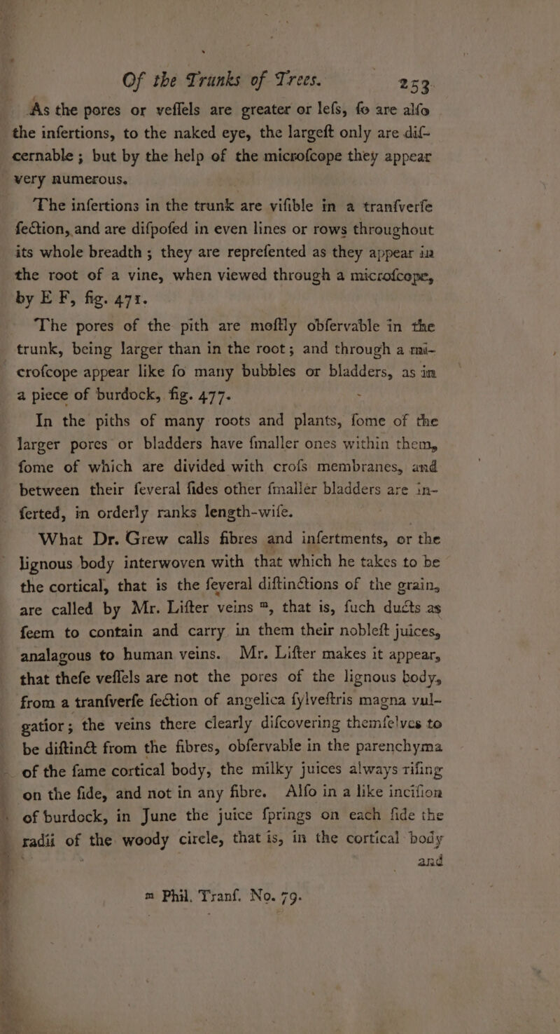 As the pores or veflels are greater or lefs, fo are alfo the infertions, to the naked eye, the largeft only are dif- cernable ; but by the help of the micsofcope they appear very numerous. The infertions in the trunk are vifible in a tranfverfe fection, and are difpofed in even lines or rows throughout its whole breadth ; they are reprefented as they appear in the root of a vine, when viewed through a microfcepe, by EF, fig. 471. The pores of the pith are moftly obfervable in the crofcope appear like fo many bubbles or bladders, as in a piece of burdock, fig. 477. In the piths of many roots and plants, fome of the fome of which are divided with crofs membranes, and between their feveral fides other fmaller bladders are in- What Dr. Grew calls fibres and infertments, or the the cortical, that is the feveral diftin¢tions of the grain, are called by Mr. Lifter veins ™, that is, fuch ducts as feem to contain and carry in them their nobleft juices, analagous to human veins. Mr. Lifter makes it appear, that thefe veflels are not the pores of the lignous body, from a tranfverfe fection of angelica fylveftris magna vul- gatior ; the veins there clearly difcovering themfelvcs to be diftin&amp; from the fibres, obfervable in the parenchyma Se Cee on the fide, and not in any fibre. Alfo in a like incifion of burdeck, in June the juice fprings on each fide the radii of the woody circle, that is, in the cortical body