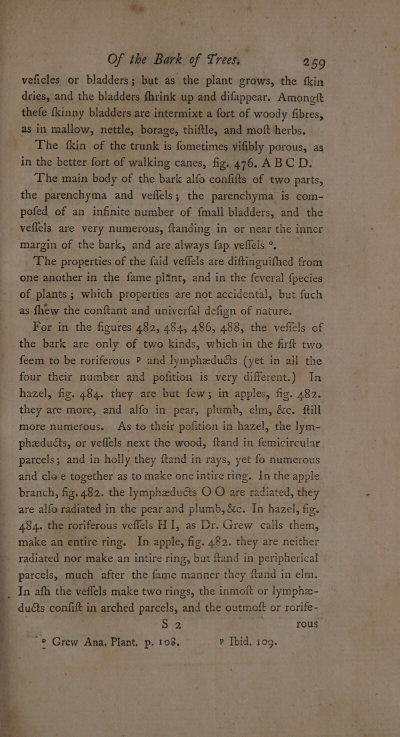 veficles or bladders; but as the plant oTows, the fkin dries, and the bladders fhrink up and difappear. Amongtt thefe fkinny bladders are intermixt a fort of woody fibres, as in mallow, nettle, borage, thiftle, and moft herbs. The {kin of the trunk is fometimes vifibly porous, as in the better fort of walking canes, fig. 476. ABCD. ‘The main body of the bark alfo contitts of two parts, the parenchyma and vefiels; the parenchyma is com- pofed of an infinite number of fmall bladders, and the veflels are very numerous, ftanding in or near the inner margin of the bark, and are always {fap veffels °. The properties of the faid veffels are diftinguifhed from one another in the fame plant, and in the feveral {pecies of plants; which properties are not accidental, but fuch as fhew the conftant and univerfal defign of nature. For in the figures 482, 484, 486, 488, the veflels of the bark are only of two kinds, which in the firft two feem to be roriferous ? and lymphaducts (yet in all the four their number and pofition is. very different.) In hazel, fig. 484. they are but few; in apples, fig. 482. they are more, and alfo in pear, plumb, elm, &amp;c. ftill more numerous. As to their pofition in hazel, the lym- pheducts, or veflels next the wood, ftand in femicircular parcels; and in holly they ftand in rays, yet fo numerous and cloe together as to make one intire ring. _In the apple branch, fig. 482. the lympheduéts O O are radiated, they are alfo radiated in the pear and plumb, &amp;c. In hazel, fig. | 484. the roriferous veffels H1, as Dr. Grew calls them, make an entire ring. In apple, fig. 482. they are neither radiated nor make an intire ring, but ftand in peripherical parcels, much after the fame manner they ftand in elm. ducts contift in arched parcels, and the outmoft or rorife- S 2 | rous , 2 * Crew Ana, Plant, p. 108. P Ibid. 109.