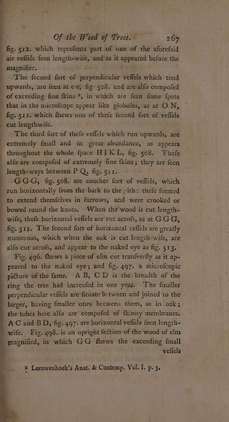 fg. 512. which reprefents part of one of the aforefaid air veffels feen length-wile, ‘and as it a ay before the magnifier. The fecond fort of riclelatia i jelkels which tend ‘The third fort of thefe veflels which run upwards, are ee rrt—“‘CéiétllO/ SS. ”’.s. length-ways between P Q, fig. 511.. GGG, fig. 508. are another fort of veffels, which run horizontally from the’ bark to the pith: thefe feemed to extend themfelves in furrows, and were crooked or bowed round the knots. When the wood is cut. length- wife, thefe horizontal veffels are cut acrofs, as at GGG, fiz. 541. The fecond fort of horizontal veflels are greatly numerous, which when the oak is cut length-wife, are alfo cut acrofs, and appear to the naked eye as fig. 51 2 Fig. 496. fhews a piece of elm cut tran{verfly as it ap- peared to the naked eye; and fig. 497. a microfcopic picture of the fame. A B, C D is the breadth of the ting the tree had increafed in one yeas. The finaller perpendicular veffels are fituate between and joined to the vellels * Leeuwenhoek’s Anat. &amp; Contemp. Vol. I. p. 3.