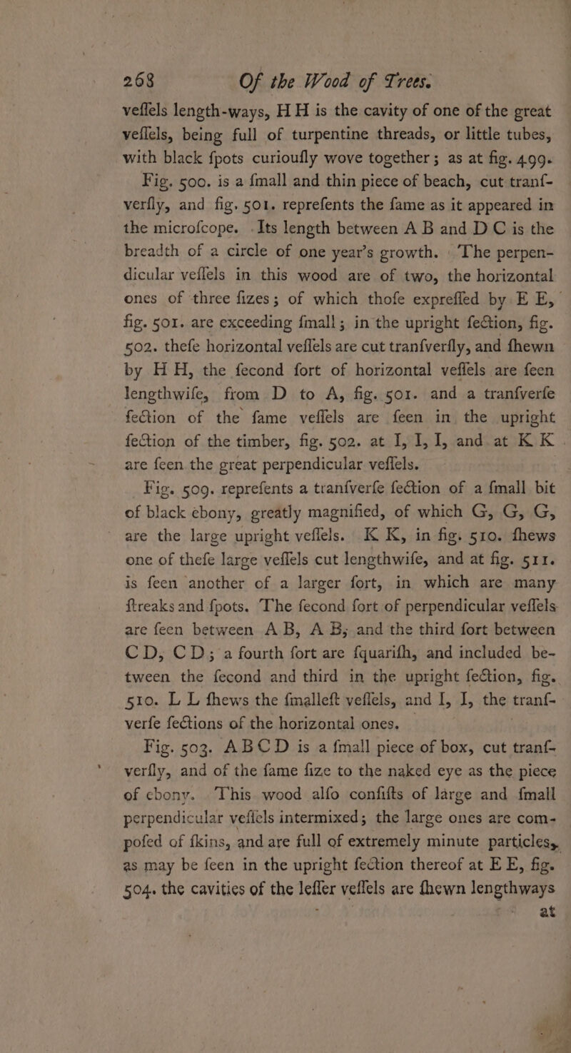 veflels length-ways, H H is the cavity of one of the great veflels, being full of turpentine threads, or little tubes, with black fpots curioufly wove together; as at fig. 4.99. Fig. 500. is a {mall and thin piece of beach, cut tranf- verfly, and fig. 501. reprefents the fame as it appeared in the microfcope. .Its length between A B and D C is the breadth of a circle of one year’s growth. |The perpen- dicular veflels in this wood are of two, the horizontal ones of three fizes; of which thofe exprefled by E E, fig. sor. are exceeding fmall; in the upright fection, fig. 502. thefe horizontal veflels are cut tranfverfly, and fhewn by HH, the fecond fort of horizontal veffels are feen lengthwife, from D to A, fig. sor. and a tranfverfe fection of the fame veflels are feen in the upright fection of the timber, fig. 502. at I, I, 1, and. at KK . are feen the great perpendicular veflels. Fig. 509. reprefents a tranfverfe feCtion of a {mall bit of black ebony, greatly magnified, of which G, G, G, ~ are the large upright veflels. K K, in fig. 510. fhews one of thefe large veffels cut lengthwife, and at fig. 511. is feen another of a larger fort, in which are many ftreaks and fpots. The fecond fort of perpendicular veflels. are feen between A.B, A B; and the third fort between CD, CD; a fourth fort are fquarifh, and included be- tween the fecond and third in the upright fection, fig. 5t0. L L thews the fmalleft veflels, and I, I, the tran{- verfe fections of the horizontal ones. Fig. 503. ABCD is a fmall piece of box, cut tranf- verfly, and of the fame fize to the naked eye as the piece of cbony. This wood alfo confifts of large and fmall perpendicular veficls intermixed; the large ones are com- pofed of fkins, and are full of extremely minute particles, as may be feen in the upright fection thereof at E E, fig. 504. the cavities of the leffer veflels are fhewn lengthways ; “at