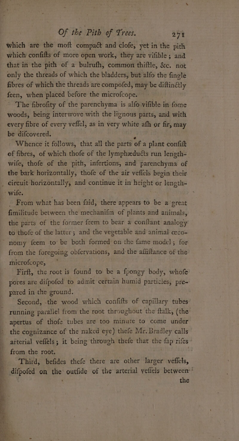 which are the moft compaét and clofe, yet in the pith which confifts of more open work, they are vifible; and that in the pith of a bulrufh, common thiftle, &amp;c. not only the threads of which the bladders, but alfo the fingle fibres of which the threads are compofed, may be diftin€lly feen, when placed before the microfcope. The fibrofity of the parenchyma is alfo vifible in fome woods, being interwove with the lignous parts, and with every fibre of every veffel, as in very white afh or fir, may be difcovered. ss Whence it follows, that all the parts of a plant confift of fibres, of which thofe of the lymphzdudts run length- wife, thofe of the pith, infertions, and parenchyma of the bark horizontally, thofe of the air veflels begin their . From what has been faid, there appears to be a ‘great fimilitude between the mechanifm of plants and animals, the parts of the former feem to bear a conttant analogy to thofe of the latter; and the vegetable and animal ceco- from the foregoing obfervations, and the afiiitance of the microfcope, Firft, the root is found to be a fpongy body, whofe pores are difpofed to admit certain humid particles, pre- pared in the ground. Second, -the wood which confifts of capillary tubes running parallel from the root throughout the ftalk, (the apertus of thofe tubes are too minute to come under the cognizance of the naked eye) thefe Mr. Bradley calls arterial veflels; it being through thefe that the ae rifes from the root. | Third, befides thefe there are other larger veffels, difpofed on the outfide of the arterial veflels between’