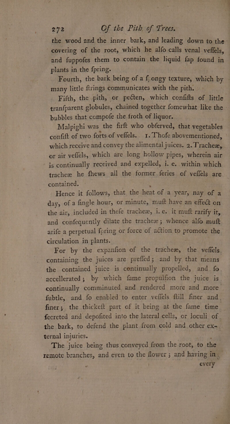 the wood and the inner bark, and leading down to the covering of the root, which he alfo calls venal veffels, and fuppofes them to contain the liquid fap found in plants in the fpring. Fourth, the bark being of a f,ongy texture, which by - many little ftrings communicates with the pith, Fifth, the pith, or pecten, which confifts of little tranfparent globules, chained together fomewhat like the bubbles that compofe the froth of liquor. Malpighi was the firft who obferved, that vegetables confift of two forts of veffels.. 1. Thofe abovementioned, which receive and convey the alimental juices. 2. Trachea or air veflels, which are long hollow pipes, wherein air is continually received and expelled, i. e. within which tracheze he fhews all the former feries of veflels are contained. Hence it follows, that, the heat of ja year, nay of a day, of a fingle hour, or minute, muft have an effeét on the air, included in thefe trachez, i.e. it muft rarify it, and confequently dilate the trachez ; whence alfo mutt arife a perpetual {pring or force of action to promote the circulation in plants. For by the expanfion of the trachez, the veffels containing the juices are prefled; and by that means the contained juice is continually propelled, and_ fo. accellerated ; by which fame propulfion the juice is continually comminuted and rendered more and more fubtle, and fo enabled to enter veiflels ftill finer and. finer; the thickeft part of it being at the fame time fecreted and depofited into the lateral cells, or loculi of the bark, to defend the plant from cold and other eX- ternal 1 injuries. r The juice being thus conveyed from the root, to the remote branches, and even to the flower; and having in. every