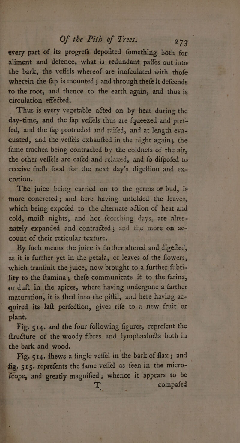 every part of its progrefs depofited fomething both for aliment and defence, what is redundant paffes out into the bark, the vefiels whereof are inofculated with. thofe wherein the fap is mounted ; and through thefe it defcends to the root, and thence to the earth again, and thus is circulation effected. _ Thus is every vegetable acted on by heat during the day-time, and the fap veflels thus are {queezed and pref- fed, and the fap protruded and raifed, and at length eva- cuated, and the veffels exhaufted in the night again; the fame trachea being contracted by the coldnefs of the air, the other vefiels are eafed and relaxed, and fo difpofed to receive frefh food for the next day’s digeftion and ex- cretion. The juice being carried on to the germs or bud, is which being expofed to the alternate action of heat and cold, moift nights, and hot fcorching days, are alter- nately expanded and contracted; and the more on ac- count of their reticular texture. By fuch means the juice is farther altered and digefted, as it is further yet in the petala, or leaves of the flowers, which tranfmit the juice, now brought to a further fubti- lity to the ftamina; thefe communicate it to the farina, or duft in the apices, where having undergone a farther maturation, it is fhed into the piftil, and here having ac- plant. Fig. 514. and the four following figures, reprefent the the bark and wood. Fig. 514. fhews a fingle veffel in the bark of flax ; and {cope, and greatly magnified; whence it appears to be compofed