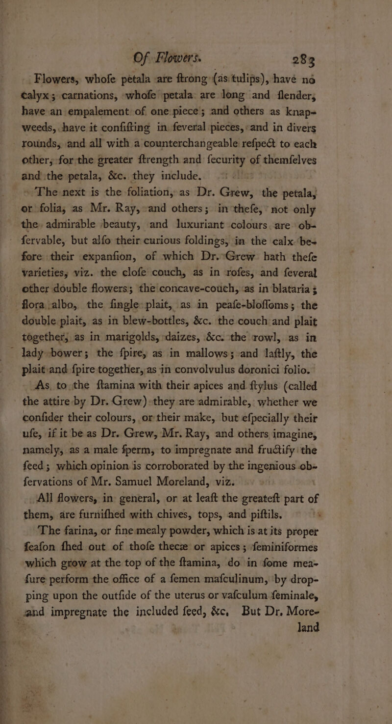 Flowers, whofe petala are ftrong (as: tulips), havé no ealyx; carnations, whofe petala: are long and flender, have an empalement of one piece; and others as knap- weeds, have it confifting in feveral pieces, and in divers rounds, and all with a counterchangeable refpe&amp; to each other; for the greater ftrength and esis of themfelves and the petala, &amp;c. they include. . The next is the foliation, as Dr. Grew, the petala, or folia, as Mr. Ray, ‘and others; in thefe, not only the, admirable ‘beauty, and luxuriant colours. are ob- fore their expanfion, of which Dr.:Grew hath thefe varieties; viz. the clofe couch, as in rofes, and fevera! other double flowers; the concave-couch, ‘as in blataria ; double plait, as in blew-bottles, &amp;c. the couch and plait together, as in marigolds, daizes, &amp;c. the rowl, as in plait and {pire together, as in convolvulus doronici folio. _As, to the ftamina with their apices and ftylus (called the attire by Dr. Grew) they are admirable, whether we confider their colours, or their make, but efpecially their ufe, if it be as Dr. Grew, Mr. Ray, and others imagine, namely, as a male fperm, to impregnate and fructify the feed ; which opinion is corroborated by the ingenious .ob« fervations of Mr. Samuel Moreland, viz. All flowers, in general, or at leaft the greateft part of them, are furnifhed with chives, tops, and piftils, The farina, or fine mealy powder, which is at its proper feafon fhed out of thofe thece or apices; feminiformes which grow at the top of the ftamina, do in fome mea- fure perform the office of a femen mafculinum, ‘by drop- ping upon the outfide of the uterus or vafculum {eminale, land