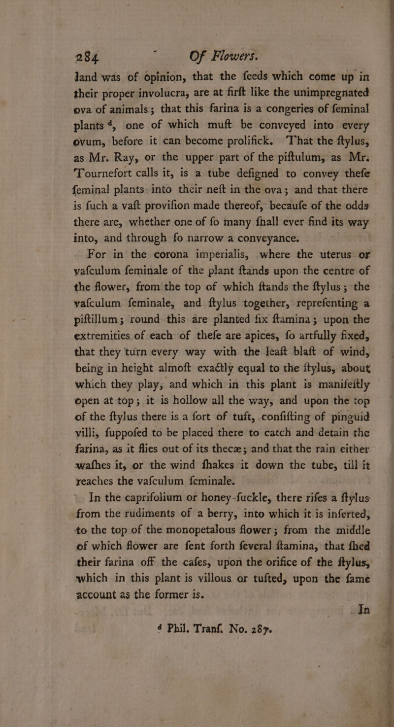 land was of opinion, that the feeds which come up in their proper involucra, are at firft like the unimpregnated ova of animals; that this farina is a congeries of feminal plants ¢, one of which muft be conveyed into every ovum, before it can become prolifick. ‘That the ftylus, as Mr. Ray, or the upper part of the piftulum, as Mr. Tournefort calls it, is a tube defigned to convey thefe feminal plants into their neft in the ova; and that there is fuch a vaft provifion made thereof, becaufe of the odds there are, whether one of fo many fhall ever find its ey into, and through fo narrow a conveyance. For in the corona imperialis, where the uterus or vafculum feminale of the plant ftands upon the centre of the flower, from the top of which ftands the ftylus ; the vafculum feminale, and ftylus together, reprefenting a piftillum; round this are planted fix ftamina; upon the extremities of each of thefe are apices, fo artfully fixed, that they turn every way with the leaft blaft of wind, being in height almoft exactly equal to the itylus, about which they play, and which in this plant is manifeitly open at top; it is hollow all the way, and upon the top of the ftylus there is a fort of tuft, confifting of pinguid villi, fuppofed to be placed there to catch and detain the farina, as it flies out of its thecz; and that the rain either wafhes it, or the wind fhakes it down the tube, till it reaches the vafculum feminale. In the caprifolium or honey-fuckle, there rifes a ftylus from the rudiments of a berry, into which it is inferted, to the top of the monopetalous flower; from the middle of which flower are fent forth feveral ftamina, that fhed their farina off the cafes, upon the orifice of the ftylus, which in this plant is villous or tufted, upon the fame account as the former is. In é Phil, Tranf. No. 287.