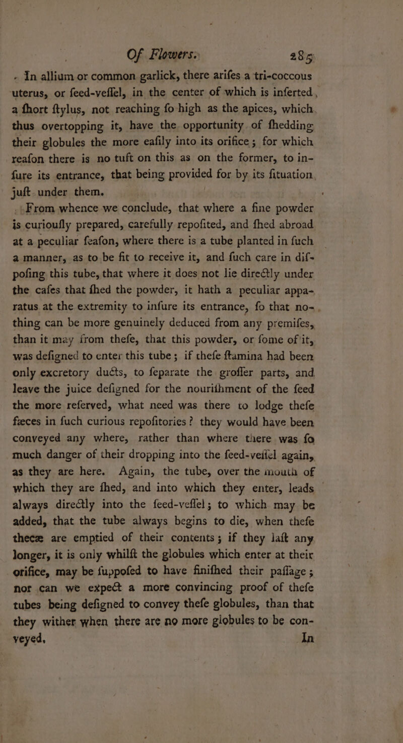 - In allium or common garlick, there arifes a tri-coccous uterus, or feed-veflel, in the center of which is inferted , a fhort ftylus, not reaching fo high as the apices, which thus overtopping it, have the opportunity of fhedding their globules the more eafily into its orifice; for which reafon there is no tuft on this as on the former, to in- {ure its entrance, that being provided for by its fituation, juft. under them. | .. From whence we conclude, that where a fine powder is curioufly prepared, carefully repofited, and fhed abroad at a peculiar feafon, where there is a tube planted in fuch a manner, as to be fit to receive it, and fuch care in dif- pofing this tube, that where it does not lie directly under the cafes that fhed the powder, it hath a peculiar appa- ratus at the extremity to infure its entrance, fo that no-, thing can be more genuinely deduced from any premifes, than it may irom thefe, that this powder, or fome of it, was defigned to enter this tube; if thefe ftamina had been only excretory ducts, to feparate the grofler parts, and leave the juice defigned for the nouriihment of the feed the more referved, what need was there to lodge thefe feces in fuch curious repofitories? they would have been conveyed any where, rather than where there was fo much danger of their dropping into the feed-veiiel again, as they are here. Again, the tube, over the mouth of which they are fhed, and into which they enter, leads — always direGtly into the feed-veflel; to which may be added, that the tube always begins to die, when thefe thece are emptied of their contents; if they lait any longer, it is only whilft the globules which enter at their orifice, may be fuppofed to have finifhed their paflage ; nor can we expect a more convincing proof of thefe tubes being defigned to convey thefe globules, than that they wither when there are ao more globules to be con- veyed, In