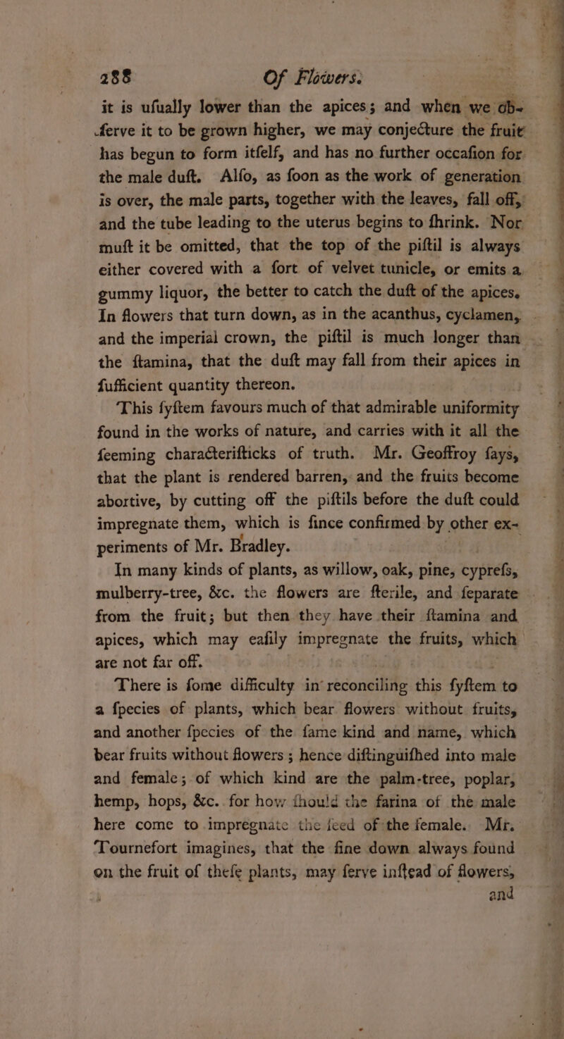 it is ufually lower than the apices; and when we Oe ferve it to be grown higher, we may conjecture the fruit has begun to form itfelf, and has no further occafion for the male duft. Alfo, as foon as the work of generation is over, the male parts, together with the leaves, fall off, and the tube leading to the uterus begins to fhrink. Nor muft it be omitted, that the top of the piftil is always either covered with a fort of velvet tunicle, or emits a gummy liquor, the better to catch the duft of the apices. the ftamina, that the duft may fall from their apices in fufficient quantity thereon. This fyftem favours much of that admirable uniformity found in the works of nature, and carries with it all the feeming characterifticks of truth. Mr. Geoffroy fays, that the plant is rendered barren, and the fruits become abortive, by cutting off the piftils before the duft could impregnate them, which is fince confirmed by | shes ex- periments of Mr. Bradley. In many kinds of plants, as willow, oak, pine, cyprefs, mulberry-tree, &amp;c. the flowers are fterile, and feparate from the fruit; but then they have their ftamina and are not far off. There is fome difficulty in’ reconciling this Gihens to a fpecies of plants, which bear flowers without fruits, and another fpecies of the fame kind and name, which bear fruits without fowers ; hence diftinguifhed into male and female; of which kind are the palm-tree, poplar, hemp, hops, &amp;c.. for how fhou!d the farina of the male here come to impregnate the feed of the female. Mr. Tournefort imagines, that the fine down always found on the fruit of thefe plants, may ferve inftead of flowers, and Pa ene