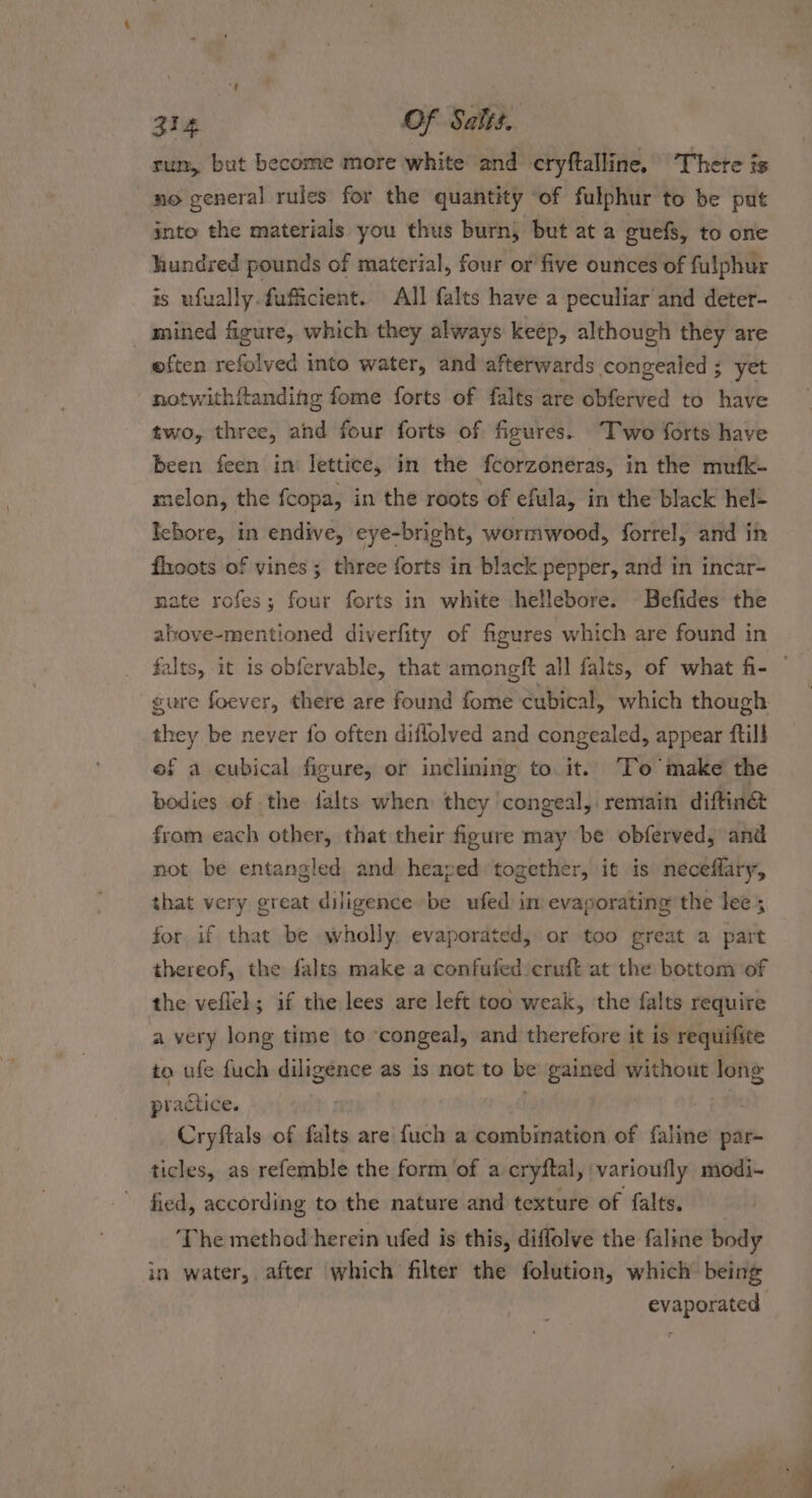 Zig Of Salts. run, but become more white and cryftalline. There is no general rules for the quantity of fulphur to be put into the materials you thus burn, but at a guefs, to one hundred pounds of material, four or five ounces of fulphur is ufually.fuficient. All falts have a peculiar and deter- _ mined figure, which they always keep, although they are often refolved into water, and afterwards congealed ; yet notwithftanding fome forts of falts are obferved to have two, three, and four forts of figures. “Two forts have been feen in lettice, in the fcorzoneras, in the mufk- melon, the fcopa, in the roots of efula, in the black hel= Icbore, in endive, eye-bright, wormwood, forrel, and in fhoots of vines; three forts in black pepper, and in incar- nate rofes; four forts in white hellebore. Befides the above-mentioned diverfity of figures which are found in falts, it is obfervable, that amongft all falts, of what fi- ” gure foever, there are found fome cubical, which though they be never fo often diflolved and congealed, appear ftill of a cubical figure, or inclining to it. To make the bodies of the jJalts when they congeal, remain diftin® from each other, that their figure may be obferved, and not be entangled and heaved together, it is neceffary, that very great diligence be ufed im evaporating the lee; for if that be wholly. evaporated, or too great a part thereof, the falts make a confufed cruft at the bottom of the veflel; if the lees are left too weak, the falts require a very long time to ‘congeal, and therefore it is requifite to ufe fuch diligence as is not to be gained without long practice. . Cryftals of falts are {uch a combination of faline par- ticles, as refemble the form of a cryftal, varioufly modi- fied, according to the nature and texture of falts, ‘The method herein ufed is this, diffolve the faline body in water, after which filter the folution, which being evaporated