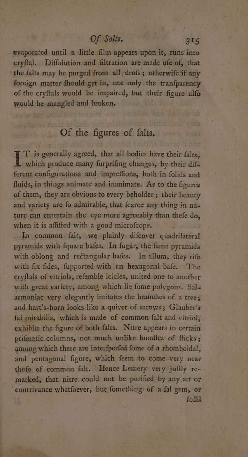 - evaporated until a little film appears upon it, runs into cryftal. Diffolution and filtration are made ufe of, that the falts may be purged from all. drofs ; otherwife if any foreign matter fhould get in, not only the tranfparency of the cryftals would be impaired, but their figure alfo would be mangled and broken. OF the figures of falts,. T is generally agreed, that all bodies have their falts, which produce many furprifing changes, by their dif- ferent configurations and impreffions, both in folids and fluids, in things animate and inanimate. As to the figures of them, they are obvious to every beholder; their beauty and variety are fo admirable, that fcarce any thing in na- ture can entertain the eye moré agteeably than thefe do, when it is affifted with a good microfcope. | Ino common falt, we plainly difcover quadrilateral pyramids with fquare bafes, In fugar,'the fame pyramids with oblong and rectangular bafes. In allum, they rife with fix fides, fupported with am hexagonal bafe. The cryftals of vitriols, refemble icicles, united one to-another with great variety, among which lie fome polygons. Sal- armoniac very elegantly imitates the branches of a tree; and hart’s-horn looks. like a quiver of arrows; Glauber’s {al mirabilis, which is made of common falt and vitriol, exhibits the figure of both falts. Nitre appears in certain prifmatic columns, not much unlike bundles of fticks ; among which there are interfperfed fome of a rhomboidal, and pentagonal figure, which feem to come very near thofe of common falt. Hence Lemery very juftly re- marked, that nitre could not be purified by any art or ‘contrivance whatfoever, but fomething of a fal gem, or foffil