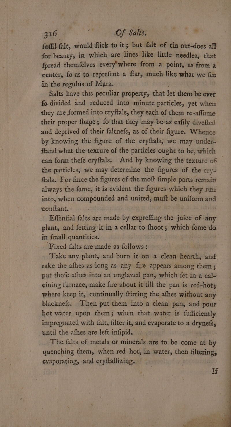 fofiil falt, would ftick to it; but falt of tin out-does aff for beauty, in which are lines like little needles, that fpread themfelves everywhere from a point, as from a center, fo as to reprefent a ftar, much like what we fee in the regulus of Mars. Salts have this peculiar property, that let them be ever fo divided and reduced into minute particles, yet when they are formed into cryftals, they each of them re-aflume their proper fhape;. fo that they may be-as eafily divefted and deprived of their faltnefs, as of their figure. Whence by knowing the figure of the cryftals,; we may under- ftand what the texture of the particles ought to be, which ean form thefe cryftals, And by knowing the texture of — the particles, we may determine the figures of the cry- ftals. For fince the figures of the moft fimple parts remain always the fame, it is evident the figures which they ru into, when compounded and united, muft be uniform and conftant. | Effential falts are made by expreffing the juice of any plant, and fetting it in a cellar to fhoot; which fome do in fmall quantities. : ‘Fixed falts are made as follows : ‘Take any plant, and burn it on a clean hearth, and rake the afhes as long as any fire appears among them ; put thofe afhes into an unglazed pan, which fet ina cal- cining furnace, make fire about it till the pan is red-hot; &gt; where keep it, continually ftirring the afhes without any blacknefs, “Then put them into a clean pan, and pour hot water upon them; when that water is fufficiently impregnated with falt, filter it, and evaporate to a drynefs, until the afhes are left infipid. The falts of metals or minerals are to be come at by quenching them, when red hot, in water, then filtering, cyaporating, and cryftallizing. If