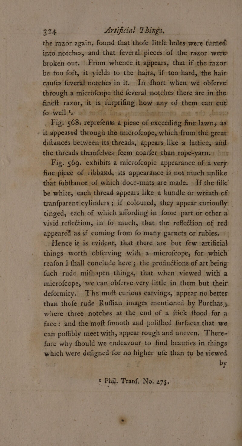 the razor again, found that thofe little holes were turned into notches, and. that feveral pieces of the razor were broken out. | From whence it appears, that if the razor be too foft, it yields to the hairs, if too hard, ‘the hair caufes feveral notches in it. In ofhort when we obferve! ‘through a microfcope the feveral notches there are in the fineft razor, it is furprifing, how. -~: of them can: cut’ fo well ta swede Pia gh! Coat ‘ boay . Figs 568: repreferits. a piece ah seit NG as’ it appeared through the microfcope, which from thé great diftances between its threads, appears like a lattice, and. the threads themfelves feem coarfer than rope-yarn.) |» Fig. 569. exhibits a microfcopic appearance of a very fine piece of ribband, its appeardmce is not much unlike that fubftance of which doo:-mats are made. — If the filk’ be white, each thread appears like a bundle or wreath of tranfparent cylinders ; if coloured, they appear curioufly | tinged, each of which affording in fome part or other a vivid reflection, in fo much, that the reflection of red appeared as.if coming from fo many garnets or rubies. © - Hence it is evident, that there are but few artificial things worth obferving with, a microfcope; for which reafon J fhall conclude here; the produétions of art being fuch rude mifhapen things, that when viewed with a microfcope, we can obferve very little in them but their. deformity. The moft curious carvings, appear no better than thofe rude Ruffian images mentioned by Purchas ; where three notches at the end of a ftick ftood for a face: and the moft fmooth and polifhed furfaces that we can poflibly meet with, appear rough and uneven. There- fore why fhould we endeavour to find beauties in things which were defigned for no higher ufe than to be viewed | by t Phil. Tranf, No. 273. .