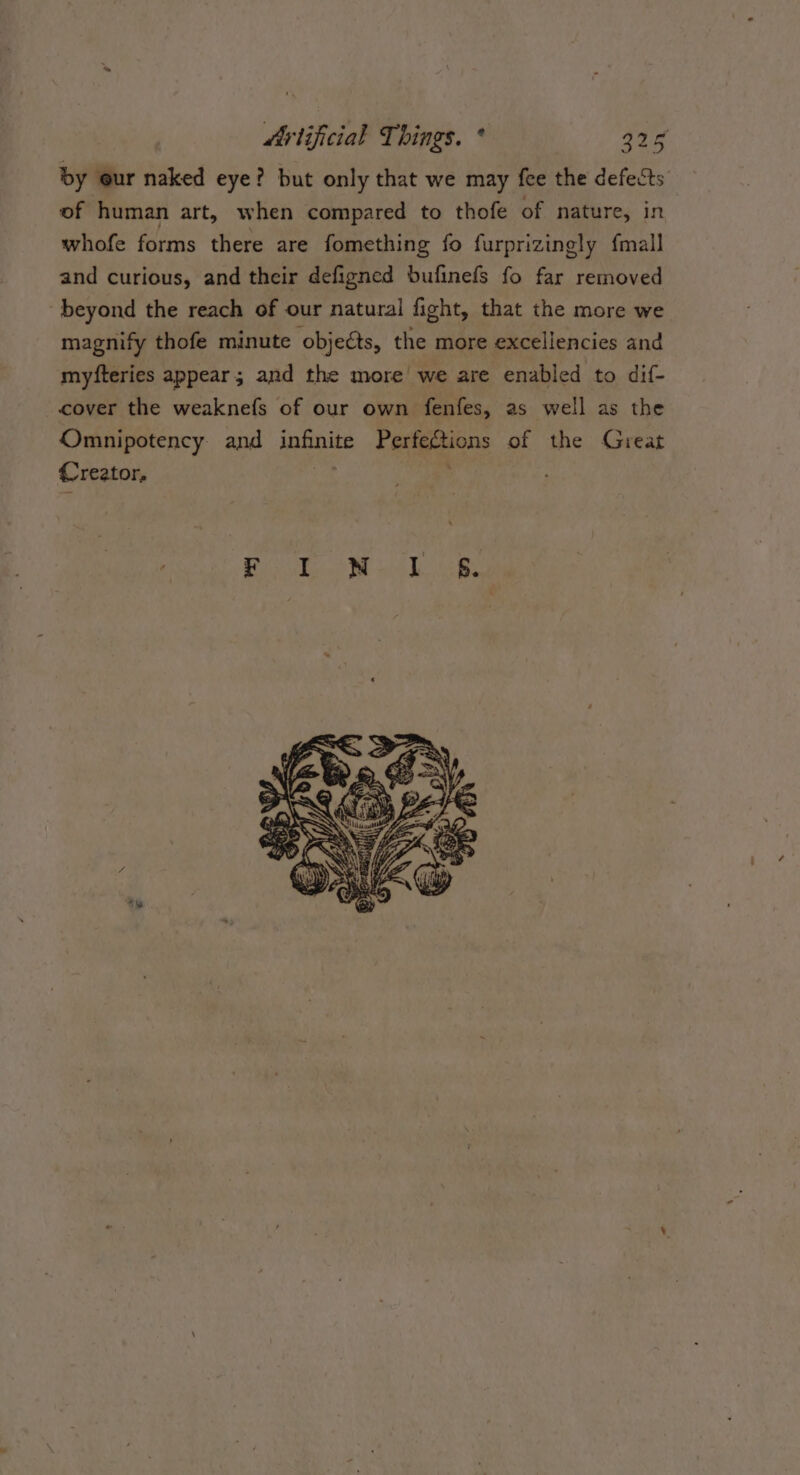 by our naked eye? but only that we may fee the defects of human art, when compared to thofe of nature, in whofe forms there are fomething fo furprizingly {mall and curious, and their defigned bufinefs fo far removed beyond the reach of our natural fight, that the more we magnify thofe minute objects, the more excellencies and myfteries appear; and the more we are enabled to dif- cover the weaknefs of our own fenfes, as well as the Omnipotency. and infinite Perfections of the Great Creator, ‘ E =: - % _ oe ES Ni, % ) =) y Ge &amp;. a WN Gh: _” &lt;e 5 WH YE me 4 TRAE) a ‘Wem DAKE (yi