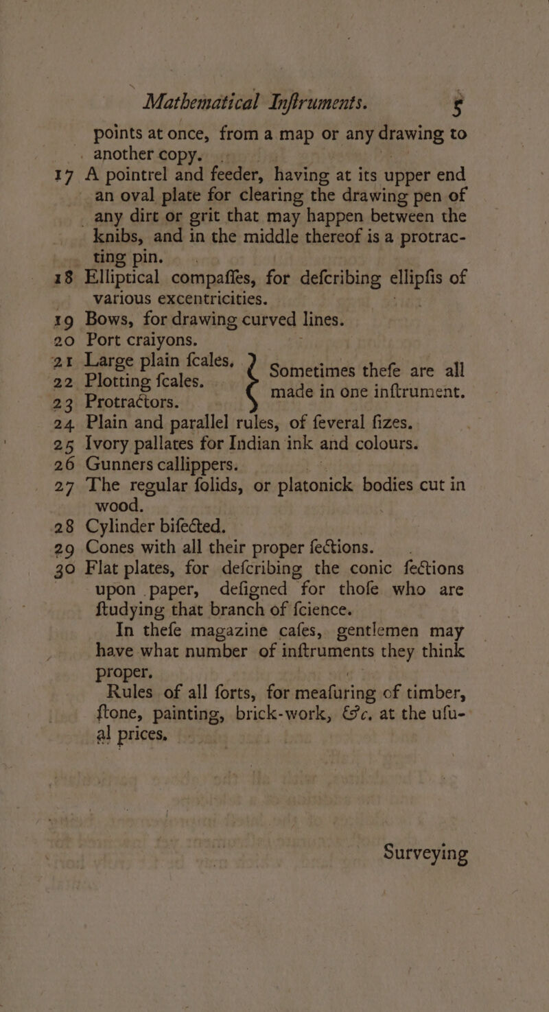 points at once, from a map or any ore to _ another copy. 17 A pointrel and feeder, having at its upper end an oval plate for clearing the drawing pen of _ any dirt or grit that may happen between the knibs, and in the middle thereof is a protrac- ting pin. 18 Elliptical compafits, for defcribing wee of various excentricities. 19 Bows, for drawing curved lines. 20 Port craiyons. 21 Large plain {fcales, 22 Plotting {cales. 23 Protractors. 24 Plain and parallel rules, of feveral fizes. 25 Ivory pallates for Indian ink and colours. 26 Gunners callippers. 27 The regular folids, or platonick bodies cut in wood. 28 Cylinder bifected. 29 Cones with all their proper fections. 30 Flat plates, for defcribing the conic fections upon paper, defigned for thofe who are ftudying that branch of fcience. In thefe magazine cafes, gentlemen may have what number of inftruments they think proper. Rules of all forts, for meamiring of timber, ftone, painting, brick-work, &amp;c, at the ufu- al prices, | Sometimes thefe are all made in one inftrument. Surveying