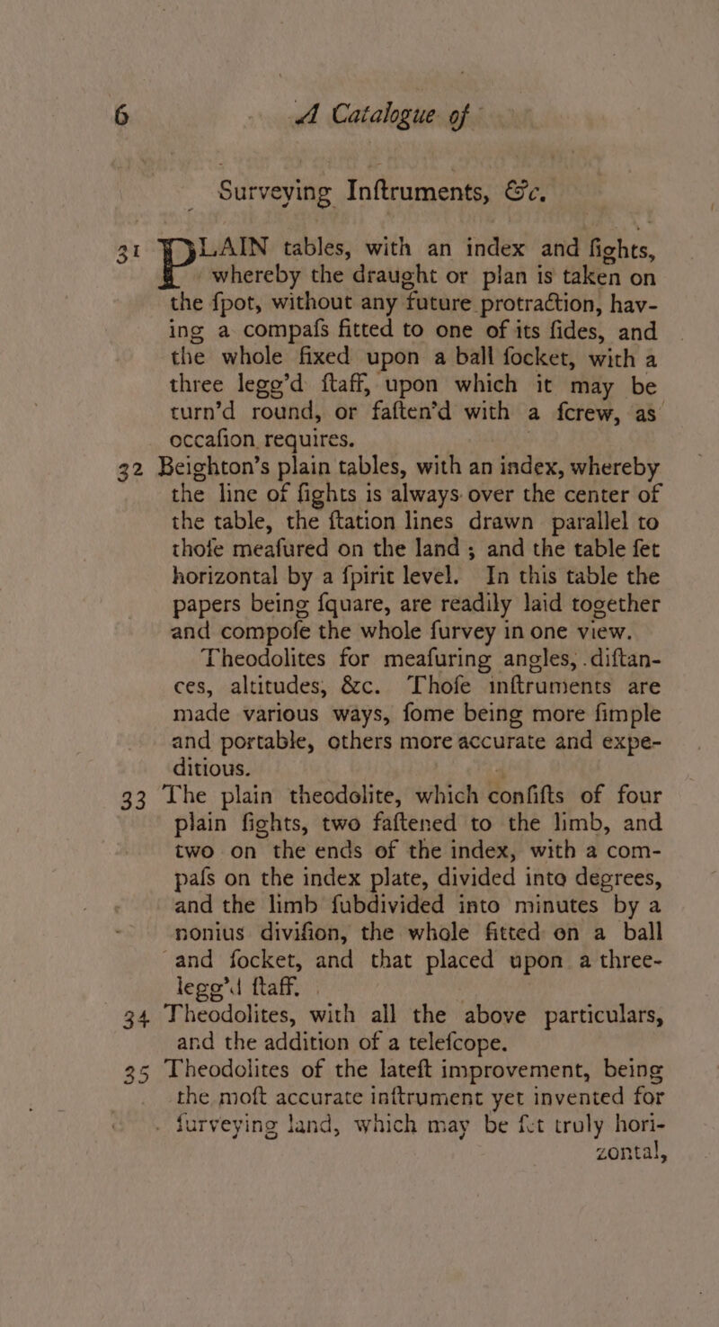 Surveying. Inftruments, &amp;Fe, 31 LAIN tables, with an index and ehica’ whereby the draught or plan is taken on the fpot, without any. foture protraction, hav- ing a compafs fitted to one of its fides, and the whole fixed upon a ball focket, with a three lego’d ftaff, upon which it may be turn’d round, or faften’d with a fcrew, as occafion, requires. 32 Beighton’s plain tables, with an index, whereby the line of f fights is always: over the center of the table, the ftation lines drawn parallel to thofe meafured on the land ; and the table fet horizontal by a f{pirit level. In this table the papers being fquare, are readily laid together and compofe the whole furvey in one view. Theodolites for meafuring angles, .diftan- ces, altitudes, &amp;c. Thofe inftruments are made various ways, fome being more fimple and portable, others more accurate and expe- ditious. 33 Lhe plain theodolite, which confifts of four plain fights, two faftened to the limb, and two on the ends of the index, with a com- pafs on the index plate, divided into degrees, and the limb fubdivided into minutes by a nonius divifion, the whole fitted en a ball -and focket, and that placed upon. a three- lego’d ftaff, 34 Theodolites, with all the above particulars, and the addition of a telefcope. 35 Theodolites of the lateft improvement, being the moft accurate inftrument yet invented for . furveying land, which may be fet truly hori- zontal,