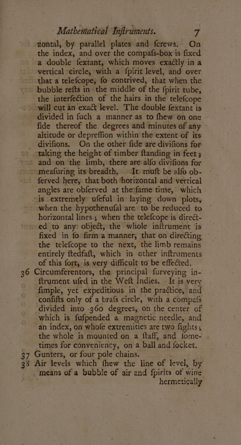 ' -gontal, by parallel plates and ferews. On the index, and over the compafs-box is fixed a double fextant, which moves exactly in a vertical circle, with a fpirit level, and over that a telefcope; fo contrived, that when the -. bubble refts in the middle of the {pirit tube, the interfection of the hairs in the telefcope _ will cut an exact level. The double fextant is divided in fuch a manner.as to fhew on one fide thereof the degrees and minutes of any altitude or depreffion within the extent of its divifions. On the other fide are divifions for taking the height of timber ftanding in feet ; _ and on the limb, there are alfo divifions for »meafuring its breadth, It muft be alfo ob- _ ferved here, that both horizontal and vertical angles are obferved at theifame time, which “is “extremely” ufeful in laying down plots, when the hypothenufal are’ to be reduced to horizontal lines; when the telefcope is direct- ed to any’ object, the whole inftrument is fixed in fo firm a manner, that on directing the telefcope to the next, the limb remains entirely ftedfafl, which in other inftruments of this fort, is very difficult to be effected, 36 Circumferentors, the principal furveying in- ftrument ufed in the Weft Indies. It is very fimple, yet expeditious in the practice, and confifts only of a brafs circle, with a compafs divided into 360 degrees, on the center of which is fufpended a magnetic needle, and “an index, on whofe extremities are two fishts; the whole is maunted on a ftaff, and fome- times for conveniency, on a ball ‘and focker, 37 Gunters, or four pole chains. 38 Air levels which fhew the line of level, by means of a bubble of air end fpirits of aii hermetically