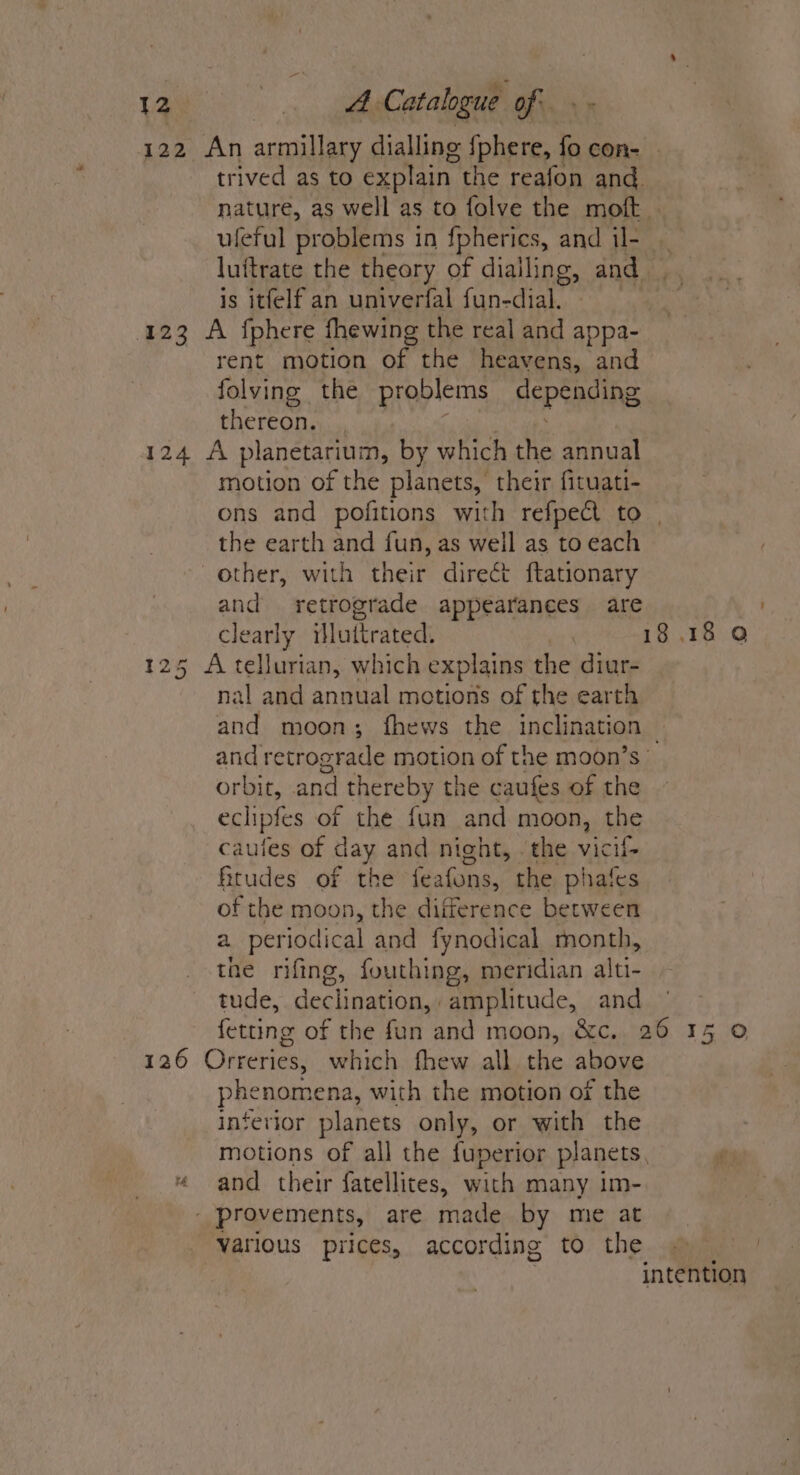 122 An armillary dialling fphere, fo con- uleful problems in fpherics, and il- is itfelf an univerfal fun-dial. 123 A fphere fhewing the real and appa- rent motion of the heavens, and folving the problems depeading thereon. 124 A planetarium, by which the annual motion of the planets, their fituati- the earth and fun, as well as to each other, with their direct ftationary and retrograde appearances are clearly illuttrated. 125 A tellurian, which explains the diur- nal and annual motions of the earth 18 and retrograde motion of the moon’s orbit, and | thereby the caufes of the echipfes of the fun and moon, the caules of day and night, . the vicif- fitudes of the feafons, the phates of the moon, the difference between a periodical and fynodical month, the rifing, fouthing, meridian alti- tude, declination, amplitude, and 126 Orreries, which fhew all the above phenomena, with the motion or the interior planets only, or with the “ and their fatellites, with many 1m- | provements, are made by me at various prices, according to the