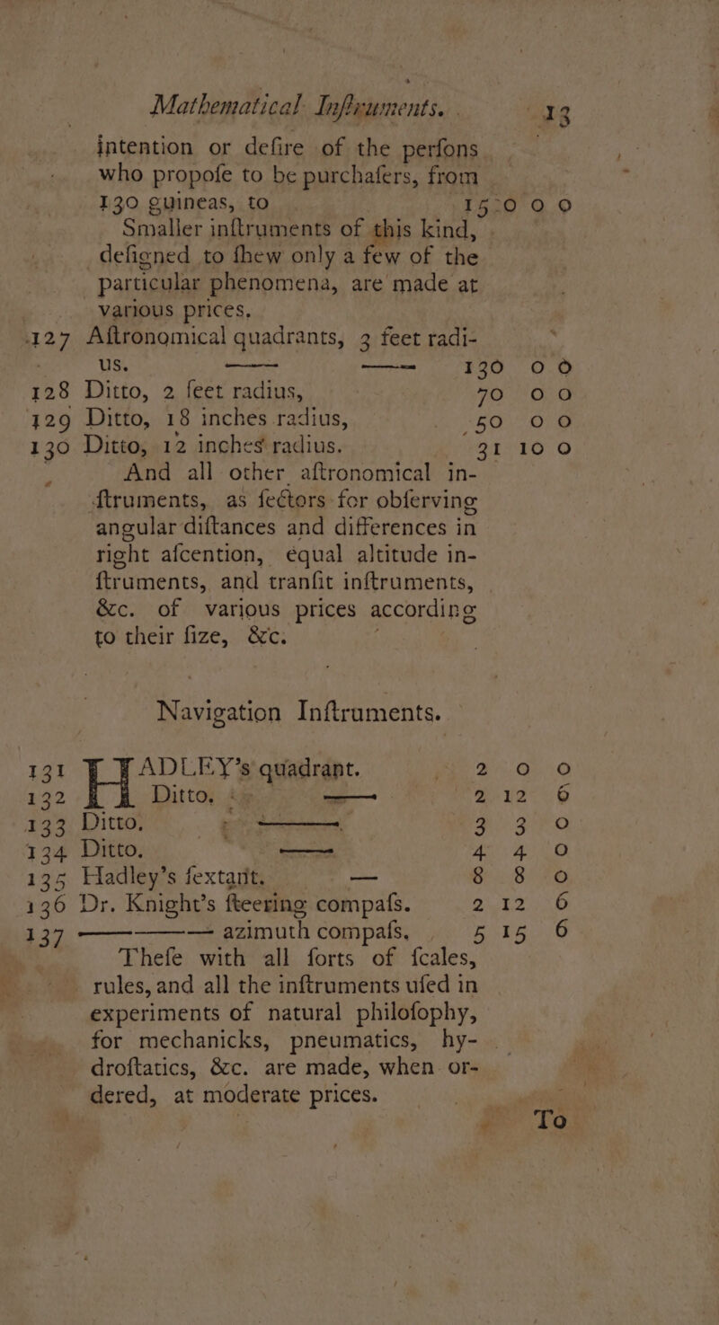 Mathematical Inficuments. . “Wang intention or defire of the perfons who propofe to be purchafers, from _ 130 guineas, to 1E G20 2.9 Smaller inftruments of this PARES eins _defigned to fhew only a few of the particular phenomena, are made at various prices, NOOO CO (oe) us. nd #30. O ‘e) 128 Ditto, 2 feet radius, 70 00 y29 Ditto, 18 inches .radius, Vas ar oh 130 Ditto, 12 inches radius. 31 100 y And all other aftronomical in- — ftruments, as fectors for obferving angular diftances and differences in right afcention, équal altitude in- ftruments, and tranfit inftruments, &amp;c. of various prices according to their fize, &amp;c. Navigation Inftruments. 131 ADLE-Y’s quadrant. 2 0 ee Ditto, ©) eee B12 133 Ditto, te meg 134 Ditto. —— 4 4 135 Hadley’s fextant. — 8 8 136 Dr. Knight’s fkeering compafs. 2 9 137 — — azimuth compafs, Rube Thefe with all forts of fcales, _ rules, and all the inftruments ufed in experiments of natural philofophy, for mechanicks, pneumatics, hy- droftatics, &amp;c. are made, when. or- dered, at moderate prices. usa) . ¢ To