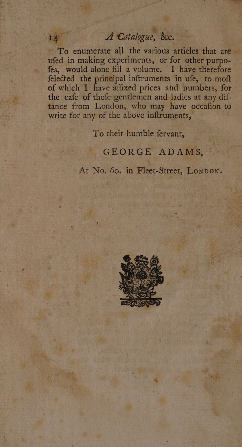 + aed To enumerate all the various articles that are — ufed in making experiments, or for other purpo- fes, would alone fill a volume. I have therefore felected the prineipal inftruments in ufe, to moft of which I have affixed prices ahd numbers, for write for any of the above inftruments, To their humble fervant, GEORGE ADAMS, *.» At No. 60. in Fleet-Street, Lonnown.