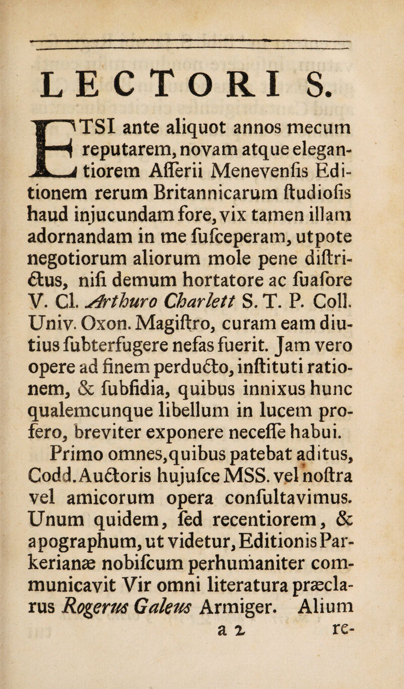 LECTORI S. TSI ante aliquot annos mecum reputarem, novam atque elegan- JL_j tiorem Affèrii Menevenfis Edi- tionem rerum Britannicarum ftudiofis haud injucundamfore,vix tamen illam adornandam in me fufceperam, utpote negotiorum aliorum mole pene diftri- élus, nifi demum hortatore ac fuafore y. Cl. ylrthuro Charlett S. T. P. Coll. Univ. Oxon. Magiftro, curam eam diu- tius fubterfugere nefasfuerit. Jam vero opere ad finem perduóto, inftituti ratio- nem, & fubfidia, quibus innixus hunc qualemcunque libellum in lucem pro¬ fero, breviter exponere neceflè habui. Primo omnes,quibus patebat aditus, Codd.Auétoris hujufce MSS. vel noftra vel amicorum opera confultavimus. Unum quidem, fèd recentiorem, & apographum, ut videtur, Editionis Par- kerianae nobilcum perhunianiter com- municavit Vir omni literatura praecla- rus Rogerm Gakm Armiger. Alium