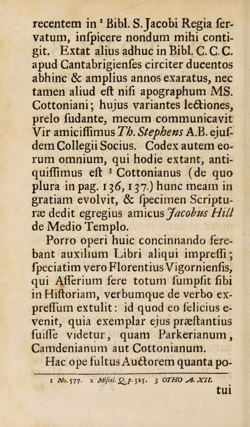recentem in * Bibl. S. Jacobi Regia fer- vatum, infpicere nondum mihi conti- git. Extat alius adhuc in Bibl. C. C. C. apud Cantabrigienfes circiter ducentos abbine & amplius annos exaratus, nec tamen aliud eft nifi apographum MS. Cottoniani; hujus variantes leóliones, preio fudante, mecum communicavit Vir amiciffimus Th. Stephens A.B. ejufi dem Collegii Socius. Codex autem eo- rum omnium, qui hodie extant, anti- quiflìmus eft ^ Cottonianus (de quo plura in pag. 136,137.) hunc meam in gratiam evolvit, & Ipecimen Scriptu- rsededit egregius zxmcmjacobm Hili de Medio Tempio. Porro operi buie concinnando fere- bant auxilium Libri aliqui impreffi; fpeciatim vero Florentius Vigornienfis, qui Aflerium fere totum fumpfit fibi in Hiftoriam, verbumque de verbo ex- •preffum extulit : id quod eo felicius e- venit, quia exemplar ejus pr^ftantius fuifle videtur, quam Parkerianum, Camdenianum aut Cottonianum. Hac ope fultus Auftorem quanta po- I 2Vb. 577. % ^1$• 3 OTHO tui