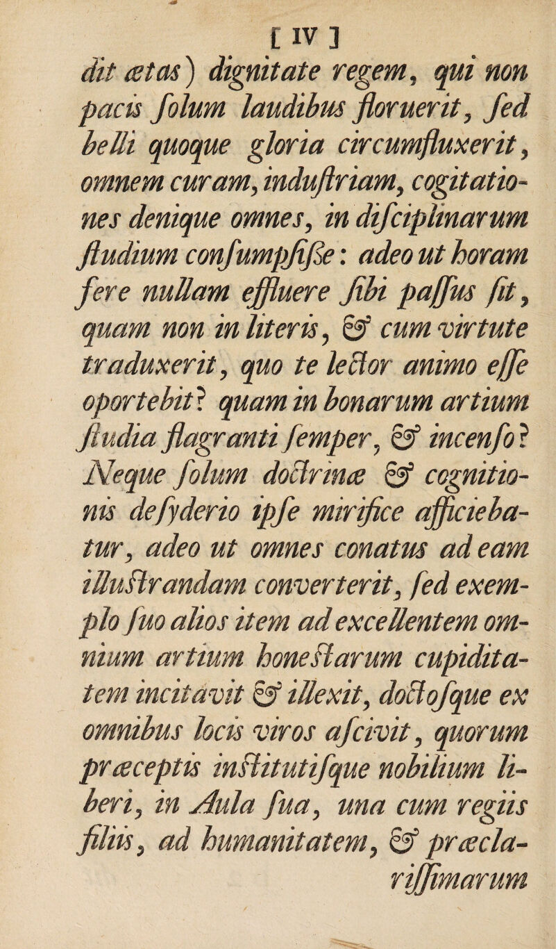 dit atas) dignitate regem, qui non pacù folum laudibus floruerit, fed beili quoque gloria circumfluxerit, omnem curam, indujìriamy cogitatio- nes denique omnes, in difciplinarum ftudium confumpfijle : adeo ut horam fere nullam efìuere fibi pajfm fit, quam non inliterè, 8f cumvirtute traduxerit, quo te leclor animo effe oportebitì quam in bonarum artium jìudia flagranti femper^ incenfo ? Neque folum doclrina 6^ cognitio- nis defyderio ipfe mirifice afficieba- tur, adeo ut omnes conatm ad eam iUuBrandam converterit, fed exem- pJo fuo alias item ad exceìlentem om¬ nium artium honeBarum cupidita- tem incitavit iUexity doBofque ex omnibus locis viros afcivit, quorum prceceptù inBitutifque nobilium li¬ beri, in Aula fua, una cum regiis filiis, ad humanitatem, ^ pruecla- rijfimarum