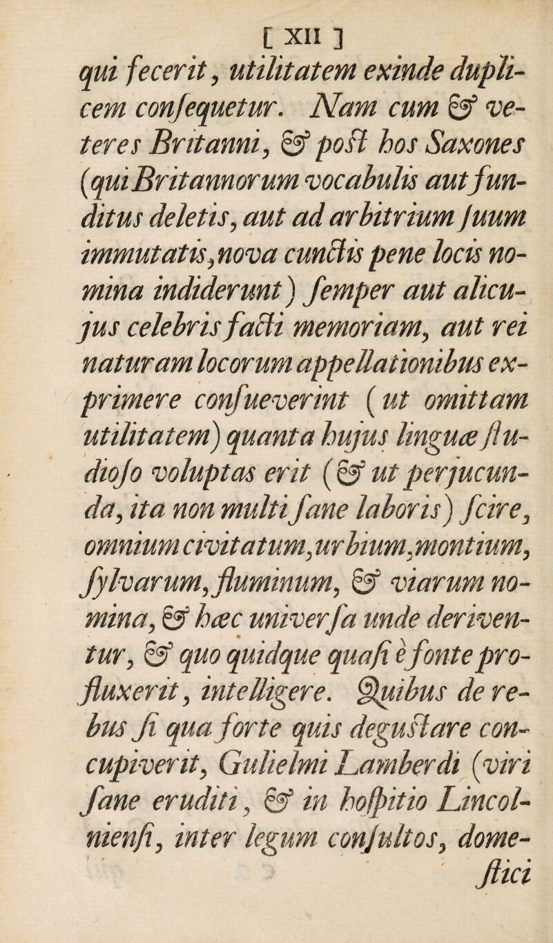 qui fecerit, utìlitatem exinde dupìi- cem confequetur. Nam cum te¬ iere s Britanni, 8f po§ì hos Saxones {quiBritannorum vocahulis autfun- ditus deìetis, aut ad arbitrium Juum immutatis,nova cunBis pene locis no¬ mina indiderunt) femper aut altcu- jus Celebris faBi memoriam, aut rei naturam locorum appella tionibiis ex- primere confueverint {ut omittam utìlitatem) quanta hujus lingueeftu- diojo ^oluptas erit {^ utperjucun- da, ita non multi fané laboris) fcire, omnium civitatum, urbium, montium, fylvarum,fluminum, 8f viarum no¬ mina, & hcec univerfa linde deriven- tur, quo quidque quafi èfontepro- fluxerit, intelligere. §lpibus de re¬ bus fi qua forte quis deguftare con- cupiverit, Gulielmi Lamberdi {viri fané eruditi, in hofpitio Lincol- nienfi, inter legum conjultos, dome- Jiki