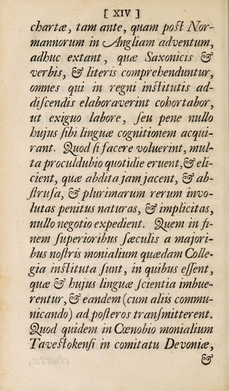 chartiBi tam ante, qnam poH Nor- mannorum in <LAnglmm adventum, adhuc extant, qua Saxonicis 6^ verhis, ìiteris comprehenduntur, omnes qui in regni insiitutis ad- difcendis elahoranjerint cohortahor, ut exiguo labore, feu pene nullo hujus fili lingua cognitimem acqui- rant, ^Ipod fifacere voluerint, mul¬ ta proculdubio quotidie eruent,^eli- cient, qua abditajamjacent, ab- Jìrufa, ^plurimarum rerum invo- luta^ penitus naturai, ^ implicitas, nullo negotio expedient. §(pem in fi- nem fuperioribm faculìs a majori- bus noftris monialium quadam CoUe- gia inìlituta funt, in quibm ejfent, qua Sf hujus lingua Jcientia imbue- rentur, ^ eandem {cum alm commu- nicando) ad pofìeros tranjmitterent. §fuod quidem in Oanobio monialium TaveBokenfi in comitatu Devonia,