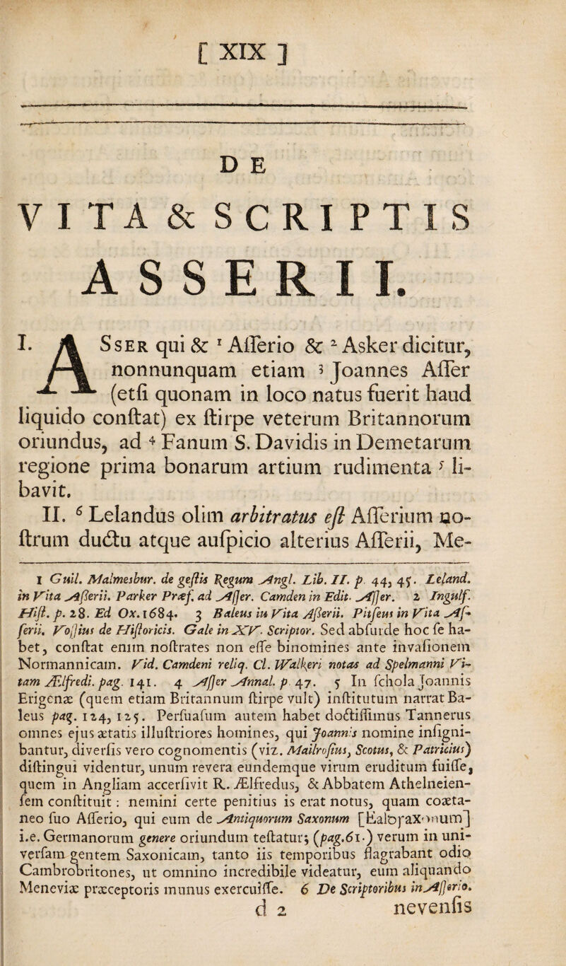 __ j-, ‘‘ ^— ...— - - - , D E VITA & SCRIPTIS ASSERII. I. A SsER qui & ' Afferio Se ^ Asker dicitiir^ nonnunquam etiam 5 Joannes AfTer ^ (etfi quonam in loco natus fuerit haud liquido conftat) ex ftirpe veterum Britannoruni oriundus, ad ^ Fanuin S. Davidis in Demetarum regione prima bonarum artium rudimenta ^ li- bavit, II. ^ Lelandus olim arbitratus efi Afferium no- ftrum dudiu atque aufpicio alterius Aderii, Me- I Gtùl. Malmesbur. de geflts ^egum ^ngl. Lìb. II. p 443 4J. Leland. in V'ha ^[ìerìu Parker Pnef. ad ^(Jer. Camden in Edh. ^[jer. z Ingulf. Mifl. p. zS. Ed Ox'. 1^84. 3 Baleus m V'ita Ajierii. Pitjetis in Vita ylf* ferii, Vojjius de Hijiorkis. Gale ìnJCV- Scriptor. Sed abfLiide hoc Te ha- betj conftat enim noftrates non efte binomines ante invafionem Normannicain. Vid. Camdeni reliq. Cl. lValì\eri mtas ad Spelmannì Vk tam JEifredi. pag. i^i. 4 ^jjer J^nnal. p. ^^7. 5 In rdiola joannis Erigenas (quem etiam Britannum ftirpe vult) inftitutuin narrat Ba¬ leus pag. 124, 125. Perfuafiim autein habet dodiffimus Tannerus omnes ejusaetatis illuftriores homines, qui Joann'.s nomine infigni- bantur, diverfis vero cognomentis (viz. Mailrojtm^ Scotm^ & Patrìàus) diftinguì videntur, unum revera eundemque virum eruditum fuifte, quem in Angliam accerfivit R. iEIfreduSj & Abbatem Athelneien- fein conftituit : nemini certe penitius is erat notus, quam cozeta- neo fuo Afterioj qui eum de S^ntiqmrum Saxonum [tLalòpaXonum^ i.e. Germanorum genere oriundum teftatur j verum in uni- verfam gentem Saxonicam, tanto iis temporibus flagrabant odio Cambrobritones, ut omnino incredibile videatur, eum aliquando Meneviae praeceptoris munus exercuifTe. 6 De Scriptoribus in^lJerto. d 2 nevenfis