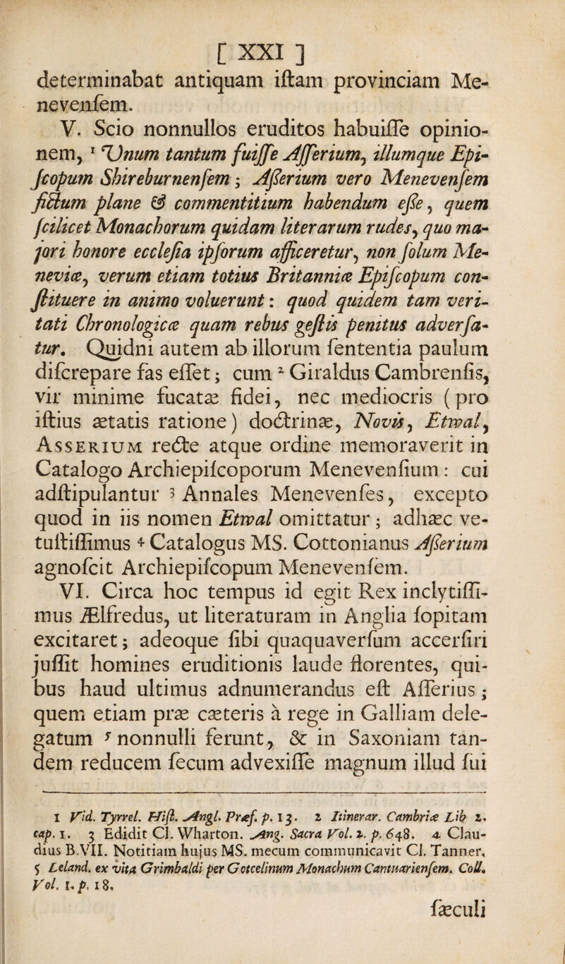 determinabat antiquam iftam provinciam Me- nevenfem. V. Scio nonnullos eruditos habuiffe opinio- nem, * Unum tantum fuijfe jiJJerium^ illumque Epi* Jcopum Shireburnenfem j A^erium vero Menevenfem fiUum piane ^ commenùtium habendum ejìe^ quem fcilicet Monachorum quidam literarum rudes^ quo ma- Jori honore ecclejia ipforum afficeretur^ non folum Me- neviiCj verum etiam totius Britannice Epifcopum con- fiituere in animo voluerunt : quod quidem tam veri- tati Chronologicce quam rebus geflù penitus adverfa- tur. Quidni autem ab illorum fententia paulum difcrepare fas eflet ; cum ^ Giraldus Cambrenfis, vir minime fucata fidei, nec mediocris (prò iftius setatis ratione) doótrinse, Novis^ Etwal^ Asserium reóte atque ordine memoraverit in Catalogo Archiepilcoporum Menevenfium : cui adftipulantur 3 Annales Menevenfes, excepto quod in iis nomen Etwal omittatur ; adhsec ve- tuftiffimus Catalogus MS. Cottonianus AJserium agnofcit Archiepifcopum Menevenfem. VI. Circa hoc tempus id egit Rex inclytiffi- mus ^Ifredus, ut literaturam in Anglia fopitam excitaret ; adeoque fibi quaquaverfum accerfiri jufììt homines eruditionis laude florentes, qui- bus haud ultimus adnumerandus eft Afferius ; quem etiam pr^ cseteris à rege in Galliam dele¬ ga tum ^ nonnulli ferunt , & in Saxoniam tan¬ dem reducem fecnm advexifle magnum illud fui I y'ìd. Tyrrel. >4ngl. Praf. 13. i Itlmrar. Camb/ne Lìb z. cap. I. 5 Edidit CI. Wharton. ^ng. Sacra V'ol. z. p. 648. 4. Clau- dius B.VII. Notitiam hujus MS. mecum communicavit Cl, Tanner, 5 Ldand. ex vita Grìmbaldi per Gotcelìmm Monachnm Canmarknfem. Coll, Voi. I. />. 18. fieculi