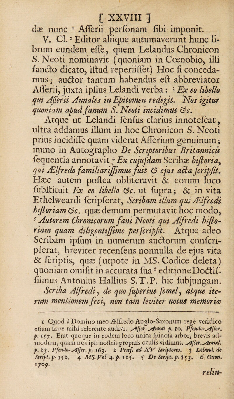 dx nunc Aflerii perfonam Ubi imponit. V. CI. ^ Editor aliique autumaverunt hunc li- brum eundem effe, quem Lelandus Clironicon S.Neoti nominavit (quoniam in Ccxnobio, illi fanóto dicato, iftud reperiiffet) Hoc fi conceda- mus ; auólor tantum habendus eft abbreviator Afferii, juxta ipfius Lelandi verba : 5 Ex eo libello qui Aderii Annales in Epitomen redegiu Nos igitur quoniaìn apud fanum S. Neoti incidimus Atque ut Lelandi fènfus clarius innotefcat, ultra addamus illuni in hoc Chronicon S. Neoti prius incidiffe quam viderat Afferium genuinum; immo in Autographo De Scriptoribus Britannica fequentia annotavit cujufdam Scribse hifioria^ qui jElfredo familiarijjtmm fuit & ejus aUa fcripfit. ìrlxc autem poftea obliteravit he eorum loco fubftituit Ex eo libello ^c. ut fupra; & in vita Ethelweardi fcripferat, Scribam illum qui jElfredi htfiortam qux demum permutavit hoc modo, ^ Autorem Chronicorum fani Neoti qui Alfredi hijio^ riam quam dihgentijjime perfcripfit. Atque adeo Scribam ipfiim in numerum auótorum confcri- pferat, breviter recenfens nonnulla de ejus vita & fcriptis, qu^ (utpote in MS. Codice deleta) quoniam omifit in accurata fua^ editioneDoótifl fiimus Antonius Hallius S.T.P. hic fubjungam. Scriba Alfredi^ de quo fuperius femef atque ite^ rum mentionem fec^ non tam leviter notus memorice t Quod à Domino meo i?.lfredo AngIo-Sa)foniiin rege verìdico ctiam ra:pe mihi referente audivi. brinai p. io. Pfeudo-^Jier. p. 1^7. Erat quoque in eodem loco unica fpinofa arboi, brevis ad- modutii, quam nos ipfi noihis propriis oculis vidiinus. ^fer.^nnaL 23. Pfmdo-^jjer, p. i6^. 2 Pnef. ad Scrlptores, 3 Leland. de Script, p- ì^i. 4 MS. r»/. 4. />. 115. $ De Script. 6 Oxon, 1709. relin-