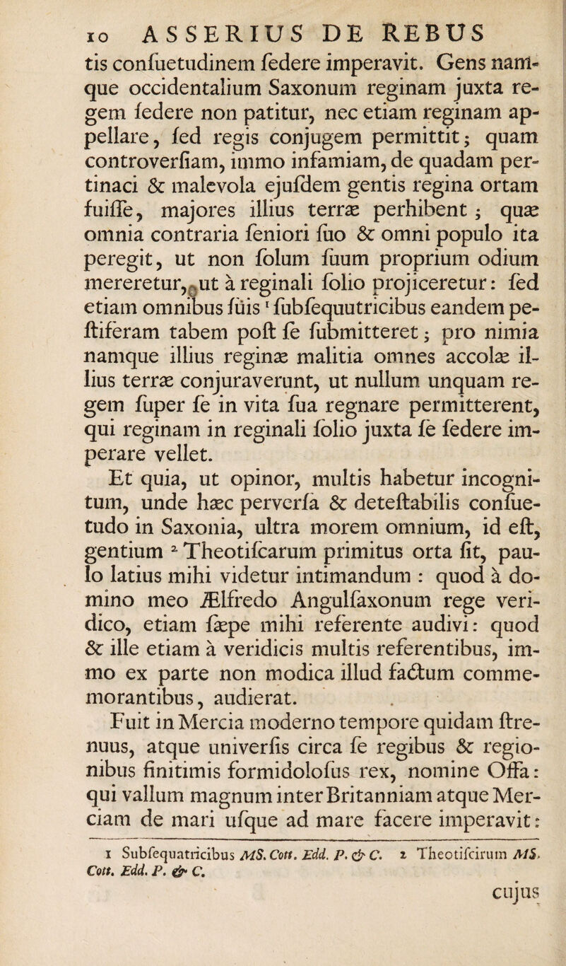 tis confuetiidinem federe imperavit. Gens nanl- que occidentalium Saxonum reginam juxta re- gem ledere non patitur, nec etiam reginam ap¬ pellare, fed regis conjugem permittit; quam controverfiam, inimo infamiam, de quadam per¬ tinaci & malevola ejufdem gentis regina ortam fuiffe, majores illius terr^ perhibent ; quse omnia contraria feniori filo Se omni populo ita peregit, ut non folum fuum proprium odium mereretur,QUt àreginali folio projiceretur: fed etiam omnibus lùis ' fubfequutricibus eandem pe- ftiferam tabem poft fe fubmitteret ; prò nimia namque illius reginae malitia omnes accolse il¬ lius terrse conjuraverunt, ut nullum unquam re- gem fuper fe in vita fua regnare permitterent, qui reginam in reginali folio juxta fé federe im¬ perare vellet. Et quia, ut opinor, multis habetur incogni- tum, unde hsec pervcrlà & deteftabilis coniue- tudo in Saxonia, ultra morem omnium, id eft, gentium Theotifcarum primitus orta fit, pau- lo latius mihi videtur intimandum : quod à do¬ mino meo iElfredo Angulfaxonum rege veri¬ dico, etiam fepe mihi referente audivi: quod Se ille etiam à veridicis multis referentibus, im- mo ex parte non modica illud faótum comme- morantibus, audierat. Fuit inMercia moderno tempore quidam ftre- nuus, atque univerfis circa fe regibus Se regio- nibus finitimis formidolofus rex, nomine Offa: qui valium magnuminterBritanniam atque Mer- ciam de mari ufque ad mare facere imperavit: I S\xhk(\u7itno}Q\xs MS^Cott, Edd. p,&C. % Theotifeirum A/5> Con, Edd. P. C. cujus