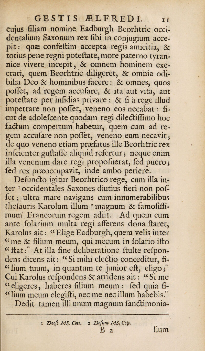 cujus filiam nomine Eadburgh Beorhtric occi- dentaliiim Saxonnm rex libi in conjugium acce- pit ; quse confeftim accepta regis amicitia, Se totius pene regni poteftate, more paterno tyran- nice vivere incepit, & omnem hominem exe- crari, quem Beorhtric diligerete & omnia odi- bilia Deo & hominibus facete : Se omnes, quos poflet, ad regem accufare, Se ita aut vita, aut poteftate per inlidias privare : Se Ha rege illud impetrare non polTet, veneno eos necabat : li- cut de adolefcente quodam regi dilediiffimo hoc fadlum compertum habetur, quem cum ad re¬ gem accufare non poflfet, veneno eum necavit j de quo veneno etiam prsefatus ille Beorhtric rex infeienter guftalTe aliquid refertur ; ncque enim illa venenum dare regi propofuerat, fed puero ; fed rex pr^occupavit, inde ambo periere. Defuncto igitur Beorhtrico rege, cum illa in¬ ter ' occidentales Saxones diutius fieri non pof fet ; ultra mare navigans cum innumerabilibus thelàuris Karolum illum ^ magnum Se famofilli- nium' Francorum regem adiit. Ad quem cum ante folarium multa regi afferens dona ftaret, Karolus ait : “ Elige Eadburgh, quem velis inter ^^me Se filium meum, qui mecum in folario ilio Hat At illa fine deliberatione fluite refponr dens dicens ait: ^^Si mihi eledtio conceditur, fi- lium tuum, in quantum te junior eli, efigo Cui Karolus refpondens Se arridens ait : Si me ^‘eligeres, haberes filium meum: fed quia fi- ^Mium meum elegifli, nec me nec illum habebis/' Dedit tamen illi unum magnum faneflimonia^ I Deejl ir/5. Coit, 2 Defunt MS. Co^, B 2 lium
