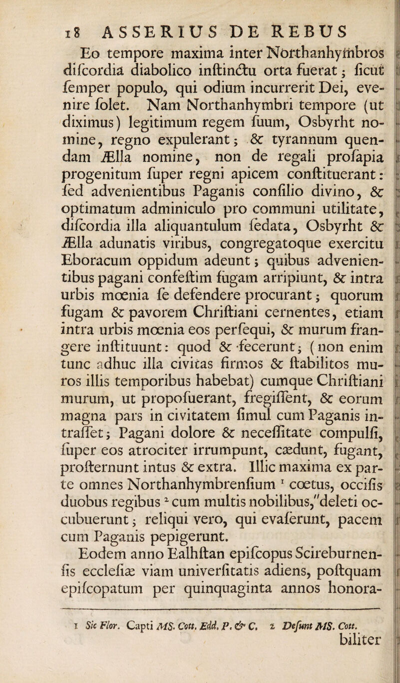 Eo tempore maxima inter Nòrthanhymbros ì dlfcordia diabolico inftindlu orta fuerat ; licut ì femper populo, qui odium incurrerit Dei, eve- m nire folet. Nam Northanhymbri tempore (ut b diximus ) legitimum regem fuum, Osbyrht no- j* mine, regno expulerant; Se tyrannum quen- |* dam ^lla nomine, non de regali profapia k progenitum fuper regni apicem conftituerant : ^ fèd advenientibus Paganis confilio divino, j: optimatum adminiculo prò communi utilitate, ^ difeordia illa aliquantulum fedata, Osbyrht Se p iElla adunatis viribus, congregatoque exercitu i Eboracum oppidum adeunt ; quibus advenien- [• tibus pagani confeftim fiigam arripiunt. Se intra % urbis moenia fe defendere procurant ; quorum k fugam Se pavorem Chriftiani cernentes, etiam r intra urbis moenia eos perfequi. Se murum fran- - gere inftituunt : quod Sc fecerunt; (iionenim i tunc adhuc illa civitas firmos Se ftabilitos mu- - ros illis temporibus habebat) cumque Chriftiani i murum, ut propofuerant, fregilTent, Se eorum r magna pars in civitatem fimul cum Paganis in- traìiet; Pagani dolore Se neceffitate compulfi, liiper eos atrociter irrumpunt, caedunt, fugant, j. profternunt intus Se extra, lllic maxima ex par- ]- te omnes Northanhymbrenfium ' coetus, occifis is duobus regibus cum multis nobilibus/'deleti oc- k cubuerunt ^ reliqui vero, qui evafèrunt, pacem ir cum Paganis pepigerunt. I Eodem anno Ealhftan epifeopus Scireburnen- fis ecclefi^ viam univerfitatis adiens, poftquam ir epifeopatum per quinquaginta annos honora- T Sic Fior, Capti MS> Con. Edd. P,&C» t Defmt AIS. Con. r biliter 11 1 ) ij