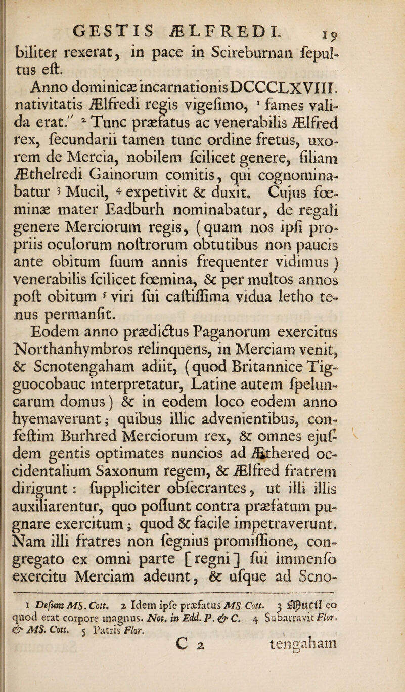 j biliter rexeratj in pace in Scireburnan fepub ! tus eft. I Anno dominicse incarnationisDCCCLXVIII. ; nativitatis Alfredi regis vigefimo, ' fames vali¬ da erat. ^ Tunc prsefatus ac venerabilis iEIfred rex, fecundarii tameii tunc ordine fretus^ uxo- rem de Merda, nobilem fcilicet genere, filìani iEthelredi Gainorum comitis, qui cognomina- batur 3 Mucil, ^ expetivit & duxit. Cujus foe- ininae mater Eadburh nominabatur, de regali genere Merciorum regis, (quam nos ipfi prò- priis oculorum noftrorum obtutibus non paucis ante obitum fuum annis frequenter vidinius ) venerabilis fcilicet foemina, &c per multos annos poft obitum ^ viri fui caftilfima vidua letho te- nus permanfit. Eodem anno prsedidlus Paganorum exercitus Northanhymbros relinquens, in Merciam venit, 3c Scnotengaham adiit, (quod Britannico Tig- guocobauc interpretatur. Latine autem fpelun- carum domus ) èc in eodem loco eodem anno hyemaverunt 5 quibus illic advenientibus, con- feftim Burhred Merciorum rex. Se omnes ejuf^ I dem gentis optimates nuncios ad i^hered oc- cidentalium Saxonum regem, & Alfred fratreni dirigunt : fuppliciter obfecrantes, ut illi illis auxiliarentur, quo poflunt contra prsefatum pu¬ gnare exercitum ; quod Se facile impetraverunt, ' Nam illi fratres non fegnius promillìone, con¬ gregato ex omnì parte [regni] fui immenfo exercitu Merciam adeunt, Se ufque ad Scno- 1 DefuntMS.Cott. % Idem ipfe prxfatus MS Con. 3 ^UCiì co quod erat corpore magnus. Nop. in Edd. P.^C. 4 Subavravit Fior, ’ & MS. Cm. 5 Patris Fior, , C 2 tengali am