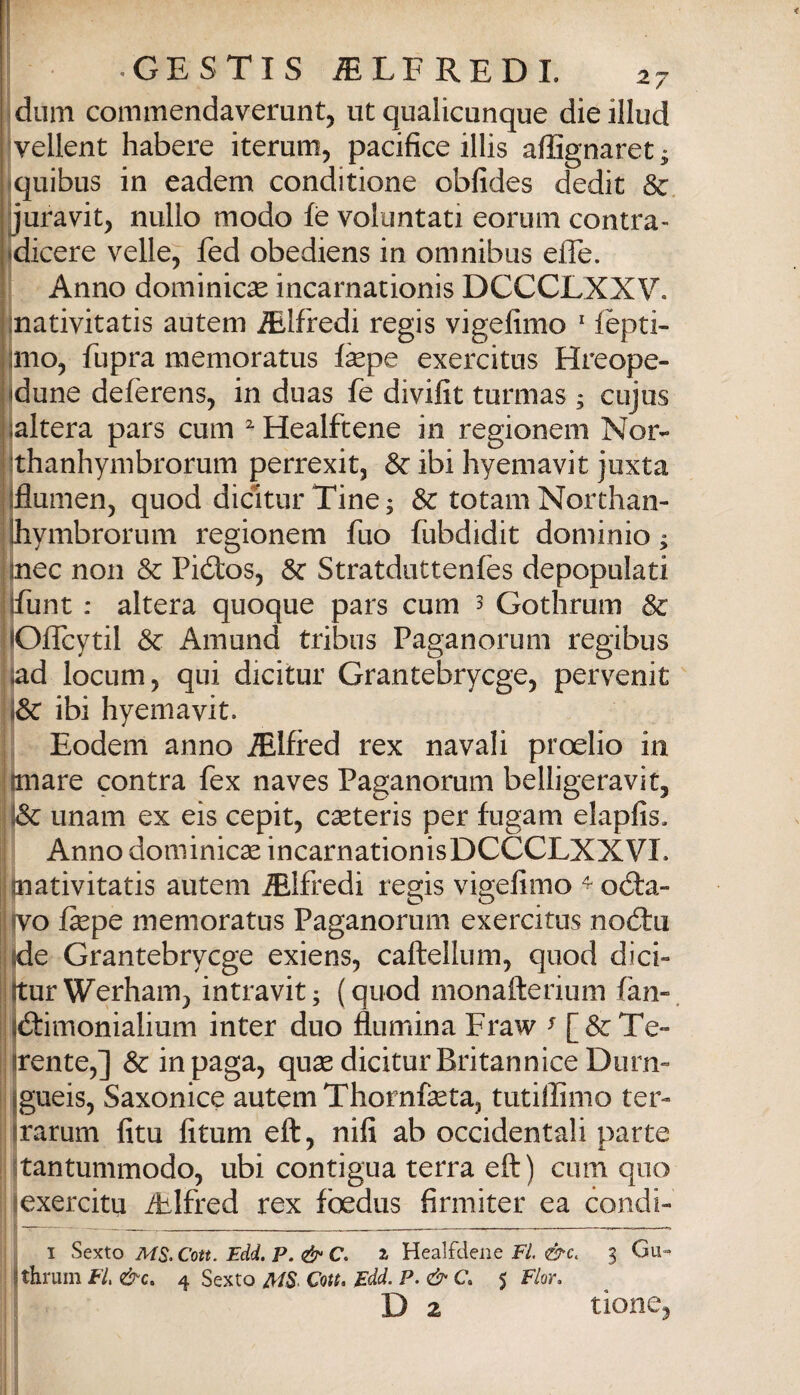 ! i' • GESTTS iELFREDL 27 dum commendaverunt, ut qualicanque dieillud ^vellent habere iterum, pacifice illis afiìgnaret; iquibus in eadem conditione obfides dedit & jjuravit, nullo modo fè voluntati eorum contra- «dicere velie, fed obediens in omnibus efle. Anno dominicse incarnationis DCCCLXXV. jnativitatis autem Alfredi regis vigefimo ' lepti- jmo, fupra memoratus fepe exercitus Hreope- Idune defèrens, in duas fe divifit turmas ; cujus jjaltera pars cum ^Healftene in regionem Nor- Ijthanhymbrorum perrexit, & ibi hyemavit juxta ijflumen, quod dicìturTine; & totaniNorthan- jhymbrorum regionem fuo fubdidit dominio; inec non & Piólos, Stratduttenfes depopulati (funt : altera quoque pars cum 3 Gothrum & lOffcytil Se Amund tribus Paganorum regibus |ad locum, qui dicitur Grantebrycge, pervenir (& ibi hyemavit. ; Eodem anno Alfred rex navali proelio in (mare contra fex naves Paganorum belligeravit, unam ex eis cepit, cseteris per fugam elapfis. Anno dominicse incarnationisDCCCLXXVI. I jnativitatis autem Alfredi regis vigefimo ^oóla- :fvo fepe memoratus Paganorum exercitus nod:u :(de Grantebrycge exiens, caftellum, quod dici- llturWerham, intravit; (quod monafterium fan», jftimonialium inter duo flumina Fraw ^ [&Te“ (rente,] & in paga, quas dicitur BritanniceDiirn- jgueis, Saxonice autem Thornfasta, tutiffinio ter- (rarum firn fitiim eft, nifi ab occidentali parte jtantummodo, ubi contigua terra eft) cum quo jexercitu Ailfred rex foedus firmiter ea condi- ; I Sexto MS.Cott. Edd. P. & C. a Healfdene F/. 3 Gu- (thrum FI, &c. 4 Sexto Cott, Edd. P.&C. 5 Fior, \ D 2 rione, I I