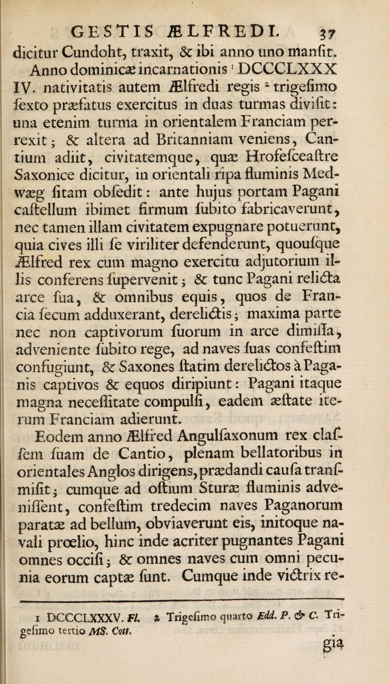 dicitur Cundoht, traxit, de ibi anno uno manfit. Anno dominicse incarna tionis ' DCCCLXXX IV. nativitatis autem Alfredi regis trigefimo fexto prsefatus exercitus in duas turmas divifit : una etenim turma in orientalem Franciam per- rexit ; & altera ad Britanniam veniens, Can- tiurn adiit, civitatemque, qux Hrofefceaftre Saxonice dicitur, in orientali ripa fluminis Med- wasg fitam obfedit : ante hujus portam Pagani caftellum ibimet firmum fubito fabricaverunt, nec tamen illani civitatem expugnare potuerunt, quia cives illi fe viriliter defenderunt, quoulque Alfred rex cum magno exercitu adjutorium il- lis conferens fupervenit ; 3c tunc Pagani relióta arce fua, & omnibus equis, quos de Fran¬ cia fecum adduxerant, derelidtis ; maxima parte nec non captivorum fùorum in arce dimida, adveniente lubito rege, ad naves fuas confeftim confugiunt, Saxones ftatim derelidtos àPaga- nis captivos & equos diripiunt : Pagani itaque magna neceffitate compulfi, eadem afflate ite- rum Franciam adierunt. Eodem anno Mfired Angulfaxonum rex claf- fem fuam de Cantio, plenam bellatoribus in orientales Anglos dirigens^pra^dandi caufa tranC- mifit • cumque ad oftium Sturai fluminis adve- niiTent, confeftim tredecim naves Paganorum paratie ad bellum, obviaverunt eis, initoque na¬ vali proelio, bine inde acriter pugnantes Pagani omnes occifis & omnes naves cum omni pecu¬ nia eorum captse flint. Cumque inde vicftrix re- I DCCCLXXXV. F/. % Trigefimo quarto £dd, P. & C. Tri- gefìmo tertio MS. Cotf.