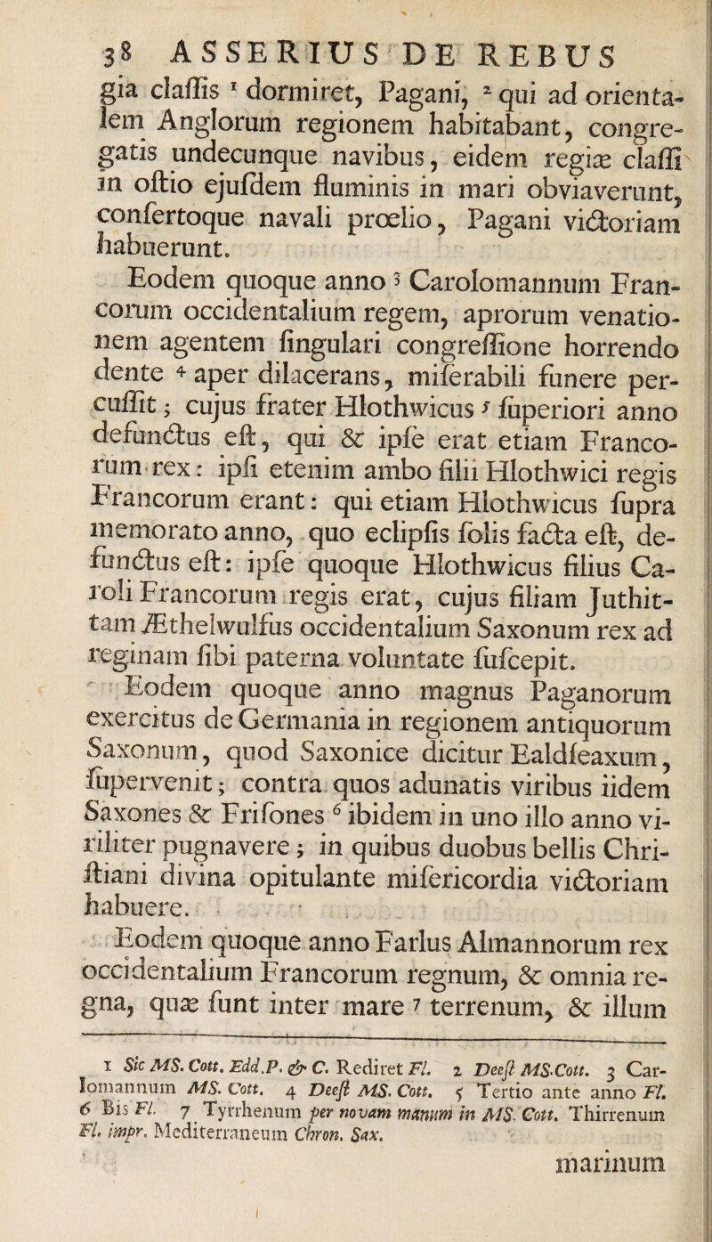 già claffis ' dormiret, Pagani, ^qui ad orienta- i lem Anglorum regionem habitabant, congre- | gatis undecunque navibus, eidem regise cìaffi' ! in oftio ejulciem fluminis in mari obviaverunt, i confertoque navali proelio, Pagani vi(2:oriam 1 liabuerunt. i Eodem quoque anno 3 Carolomannum Fran- | coi-um occidentalium regem, aprorum venatio- 1 nem agentem fingulari congreffione borrendo dente ♦ aper dilacerans, mifèrabili funere per- cuffit; cujus frater Hlothwicus ^ fùperiori anno j defundlus eft, qui & ipfè erat etiam Franco- i rum rex: iplì etenim ambo fìlii Hlothwici regis ! Francorum erant : qui etiam Hlothwicus llipra ; memorato anno, quo eclipfis folis fada eft, de- I funótuseft: ipfe quoque Hlothwicus filius Ca- j l'oli Francorum regis erat, cujus filiam Juthit- 1 tam ^thelwuifus occidentalium Saxonum rex ad | reginam fibi paterna voluntate fiifcepit. Eodem quoque anno magnus Paganorum exercitus de Germania in regionem antiquorum Saxonum, quod Saxonice dicitur Ealdleaxum, firpervenit ; contra, quos adunatis viribus iidem Saxones & Frifones ® ibidem in uno ilio anno vi- riliter pugnavere ; in quibus duobus bellis Chri- ftiani divina opitulante mifericordia vidoriam ! habuere. | Eodem quoque anno Farlus Almannorum rex | occidentalium Francorum regnum, & omnia re¬ gna, qu^ funt inter mare 7 terrenum, & illum I Sic MS. Con. Edd.P. C. Rediret Fi. z Deefl MS-Cott. 3 Car- lomannum MS. Vou, 4 Deejl MS. Cott, Tertio ante anno Fi, 6 Bis FI. 7 Tyrrlienum per mvam murmm in MS. Coti, Thirrenum Fi. impr, Mediterraneum Chron. S<fx. inarmum