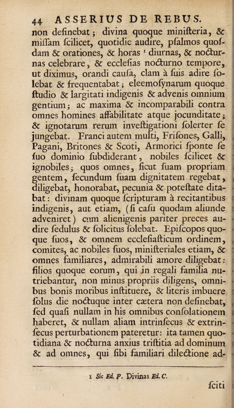 non definebat ; divina quoque minifteria, Se miflam fcilicet, quotidic audire, pfalmos quon¬ dam & orationes, Se horas * diurnas, Se nodur- nas celebrare, Se ecclefias nodurno tempore, ut diximus, Grandi caula, clam à fuis adire fo- lebat Se frequentabat ; eleemofynarum quoque ftudio Se largitati indigenis Se advenis omnium gentium; ac maxima Se incomparabili contra omnes homines affabilitate atque jocunditate ; Se ignotarum rerum inveftigationi fòlerter fè jungebat. Franci aotem multi, Frifònes, Galli, Pagani, Britones Se Scoti, Armorici fponte fe fuo dominio fiibdiderant, nobiles fcilicet Se i ignobileSj quos omnes, ficut fuam propriam i gentem, fecundum fùam dignitatem regebat, l diligebat, honorabat, pecunia Se poteftate dita- ■ bat : divinam quoque fcripturam à recitantibus indigenis, aut etiam, (fi cafii quodam aliunde • adveniret ) ciim alienigenis pariter preces au- j- dire fedulus Se folicitus folebat. Epifeopos quo- ì que fiios, Se omnem ecclefiafticum ordinem, j. comites, ac nobiles fuos, minifteriales etiam. Se t! omnes familiares, admirabili amore diligebat : : filios quoque eorum, qui in regali familia nu- triebantur, non minus propriis diligens, omni- ^ bus bonis rnoribus inftituere. Se literis imbuere | Iblus die noduque inter cheterà non definebat, ; fed quali nullam in bis omnibus conlòlationem | haberet, Se nullam aliam intrinfecus Se extrin- 1 lècus perturbationem pateretur: itatamenquo- j tidiana Se nodurna anxius triftitia ad dominum Se ad omnes, qui libi familiari diledione ad- I Sk Ed. P, Divinas Ed. C. j, feiti 6 i