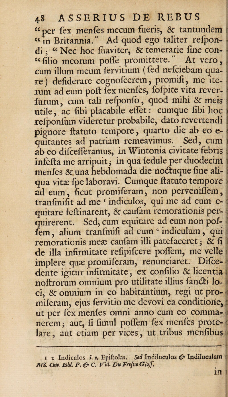 “ per fex menfes mecum fueris, & tantundem e “ in Britannia. ” Ad quod ego taliter refpon- - di ; “ Nec hoc fùaviter, & temerarie fine con- -1 “ filio nieorum poffe promittere. ” At vero,,] cum illum meum fervitium ( fed nefciebam qua- i re ) defiderare cognofcerem, promifi, me ite- i rum ad eum poft fex menfes, fofpite vita rever- j furum, cum tali refponfò, quod mihi & meis j utile, ac fibi placabile elTet: cumque fibi hoc j refponfùm videretur probabile, dato revertendi ii pignoro ftatuto tempore, quarto die ab eo e- j quitantes ad patriam remeavimus. Sed, cum } ab eo difireflèramus, in Wintonia civitate febris | infetta me arripuit ; in qua (edule per duodecim | menfes Se. una hebdomada die notìuque fine ali- i qua vitse fpe laboravi. Cumque ftatuto tempore 1 ad eum, ficut promiferam, non perveniflèm, || tranfmifit ad me ‘ indiculos, qui me ad eum e- i quitare feftinarent. Se caufam remorationis per-1 quirerent. Sed, cum equitare ad eum non pof- l fem, alium tranfmifi ad eum indiculum, qui 1 remorationis mes caufam illi patefaceret ; & fi i de illa infirmitate refipifeere polTem, me velie i implere quse promiferam, renunciaret. Difce- | dente igitur infirmitate, ex confilio & licentia i noftrorum omnium prò utilitate illius fanéti lo-1 ci. Se omnium in eo habitantium, regi ut prò- i miferam, ejus fèrvitio me devovi ea conditiorie, ut per fex menfes omni anno cum eo comma- i nerem ; aut, fi fimul poflem fèx menfes prote- i lare, aut etiam per vices, ut tribus menfibus | _______—---ii i a Indiculos ì. e. Epiftolas. Sed Indiluculos & Indiluculuin 1\ MS. Con. Edd. P, & C, P'ìd. Da Frefne Gl&jJ', in, 1,